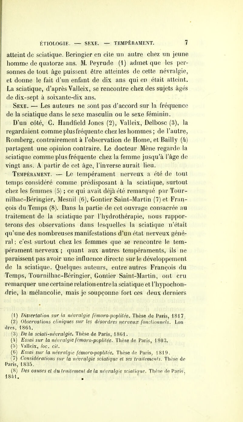 atteint de sciatique. Beringier en cite un autre chez un jeune homme de quatorze ans. M. Peyrude (1) admet que les per- sonnes de tout âge puissent être atteintes de cette névralgie, et donne le fait d’un enfant de dix ans qui en était atteint. La sciatique, d’après Valleix, se rencontre chez des sujets âgés de dix-sept à soixante-dix ans. Sexe. — Les auteurs ne sont pas d’accord sur la fréquence de la sciatique dans le sexe masculin ou le sexe féminin. D’un côté, C. Handfield Jones (2), Valleix, Delbosc (3), la regardaient comme plusfréquente chez les hommes ; de l’autre, Romberg, contrairement à l’observation de Home, et Bailly (4) partagent une opinion contraire. Le docteur Mène regarde la sciatique comme plus fréquente chez la femme jusqu’à l’âge de vingt ans. A partir de cet âge, l’inverse aurait lieu. Tempérament. — Le tempérament nerveux a été de tout temps considéré comme prédisposant à la sciatique, surtout chez les femmes (5) ; ce qui avait déjà été remarqué par Tour- nilhac-Béringier, Mesnil (6), Gontier Saint-Martin (7) et Fran- çois du Temps (8). Dans la partie de cet ouvrage consacrée au traitement de la sciatique par l’hydrothérapie, nous rappor- terons des observations dans lesquelles la sciatique n’était qu’une des nombreuses manifestations d’un état nerveux géné- ral ; c’est surtout chez les femmes que se rencontre le tem- pérament nerveux ; quant aux autres tempéraments, ils ne paraissent pas avoir une influence directe sur le développement de la sciatique. Quelques auteurs, entre autres François du Temps, Tournilhac-Béringier, Gontier Saint-Martin, ont cru remarquer une certaine relation entre la sciatique et l’hypochon- drie, la mélancolie, mais je soupçonne fort ces deux derniers (1) Dissertation sur ia névralgie fémoro-poplitée. Thèse de Paris, 1817 (2) Observations cliniques sur les désordres nerveux fonctionnels. Lon dres, 1864. (3) De la sciali-névralgie. Thèse de Paris, 1861. (4) Essai sur la névralgie fémoro-poplitée. Thèse de Paris, 1803. (5) Valleix, /oc. cit. (6) Essai sur la névralgie fémoro-poplitée. Thèse de Paris, 1819. (7) Considérations sur la névralgie sciatique et ses traitements. Thèse de Paris, 1835. (8) Des causes et du traitement de la névralgie sciatique. Thèse de Paris, 1841.