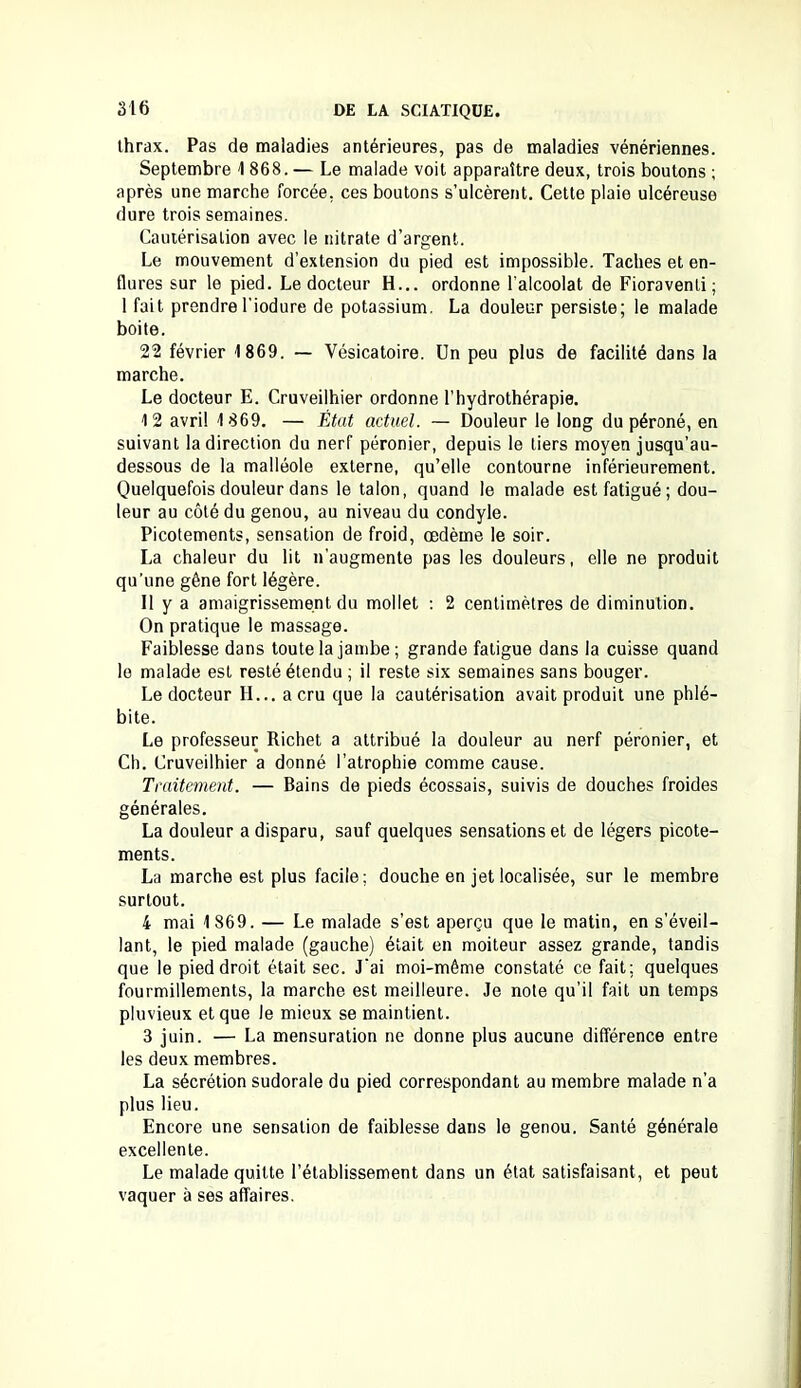 Ihrax. Pas de maladies antérieures, pas de maladies vénériennes. Septembre 1 868. — Le malade voit apparaître deux, trois boutons ; après une marche forcée, ces boutons s’ulcèrent. Cette plaie ulcéreuse dure trois semaines. Cautérisation avec le nitrate d’argent. Le mouvement d’extension du pied est impossible. Taches et en- flures sur le pied. Le docteur H... ordonne l'alcoolat de Fioraventi; 1 fait prendrel’iodure de potassium. La douleur persiste; le malade boite. 22 février 1869. — Vésicatoire. Un peu plus de facilité dans la marche. Le docteur E. Cruveilhier ordonne l’hydrothérapie. 12 avril 1869. — État actuel. — Douleur le long du péroné, en suivant la direction du nerf péronier, depuis le tiers moyen jusqu’au- dessous de la malléole externe, qu’elle contourne inférieurement. Quelquefois douleur dans le talon, quand le malade est fatigué; dou- leur au côté du genou, au niveau du condyle. Picotements, sensation de froid, œdème le soir. La chaleur du lit n’augmente pas les douleurs, elle ne produit qu’une gêne fort légère. Il y a amaigrissement du mollet : 2 centimètres de diminution. On pratique le massage. Faiblesse dans toute la jambe; grande fatigue dans la cuisse quand le malade est resté étendu ; il reste six semaines sans bouger. Le docteur H... a cru que la cautérisation avait produit une phlé- bite. Le professeur Richet a attribué la douleur au nerf péronier, et Ch. Cruveilhier a donné l’atrophie comme cause. Traitement. — Bains de pieds écossais, suivis de douches froides générales. La douleur a disparu, sauf quelques sensations et de légers picote- ments. La marche est plus facile; douche en jet localisée, sur le membre surtout. 4 mai 1869. — Le malade s’est aperçu que le matin, en s’éveil- lant, le pied malade (gauche) était en moiteur assez grande, tandis que le pied droit était sec. J'ai moi-même constaté ce fait; quelques fourmillements, la marche est meilleure. Je note qu’il fait un temps pluvieux et que le mieux se maintient. 3 juin. — La mensuration ne donne plus aucune différence entre les deux membres. La sécrétion sudorale du pied correspondant au membre malade n’a plus lieu. Encore une sensation de faiblesse dans le genou. Santé générale excellente. Le malade quitte l’établissement dans un état satisfaisant, et peut vaquer à ses affaires.