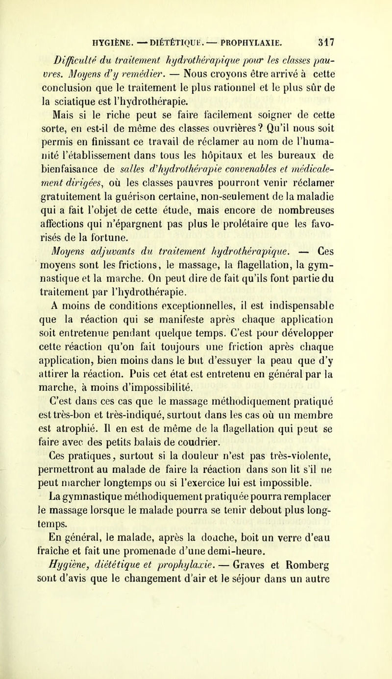 Difficulté du traitement hydrothérapique pour les classes pau- vres. Moyens d’y remédier. — Nous croyons être arrivé à cette conclusion que le traitement le plus rationnel et le plus sûr de la sciatique est l’hydrothérapie. Mais si le riche peut se faire facilement soigner de cette sorte, en est-il de même des classes ouvrières? Qu’il nous soit permis en finissant ce travail de réclamer au nom de l’huma- nité l’établissement dans tous les hôpitaux et les bureaux de bienfaisance de salles d’hydrothérapie convenables et médicale- ment dirigées, où les classes pauvres pourront venir réclamer gratuitement la guérison certaine, non-seulement de la maladie qui a fait l’objet de cette étude, mais encore de nombreuses affections qui n’épargnent pas plus le prolétaire que les favo- risés de la fortune. Moyens adjuvants du traitement hydrothérapique. — Ces moyens sont les frictions, le massage, la flagellation, la gym- nastique et la marche. On peut dire de fait qu’ils font partie du traitement par l’hydrothérapie. A moins de conditions exceptionnelles, il est indispensable que la réaction qui se manifeste après chaque application soit entretenue pendant quelque temps. C’est pour développer cette réaction qu’on fait toujours une friction après chaque application, bien moins dans le but d’essuyer la peau que d’y attirer la réaction. Puis cet état est entretenu en général par la marche, à moins d’impossibilité. C’est dans ces cas que le massage méthodiquement pratiqué est très-bon et très-indiqué, surtout dans les cas où un membre est atrophié. Il en est de même de la flagellation qui peut se faire avec des petits balais de coudrier. Ces pratiques, surtout si la douleur n’est pas très-violente, permettront au malade de faire la réaction dans son lit s’il ne peut marcher longtemps ou si l’exercice lui est impossible. La gymnastique méthodiquement pratiquée pourra remplacer le massage lorsque le malade pourra se tenir debout plus long- temps. En général, le malade, après la douche, boit un verre d’eau fraîche et fait une promenade d’une demi-heure. Hygiène, diététique et prophylaxie. — Graves et Romberg sont d’avis que le changement d’air et le séjour dans un autre