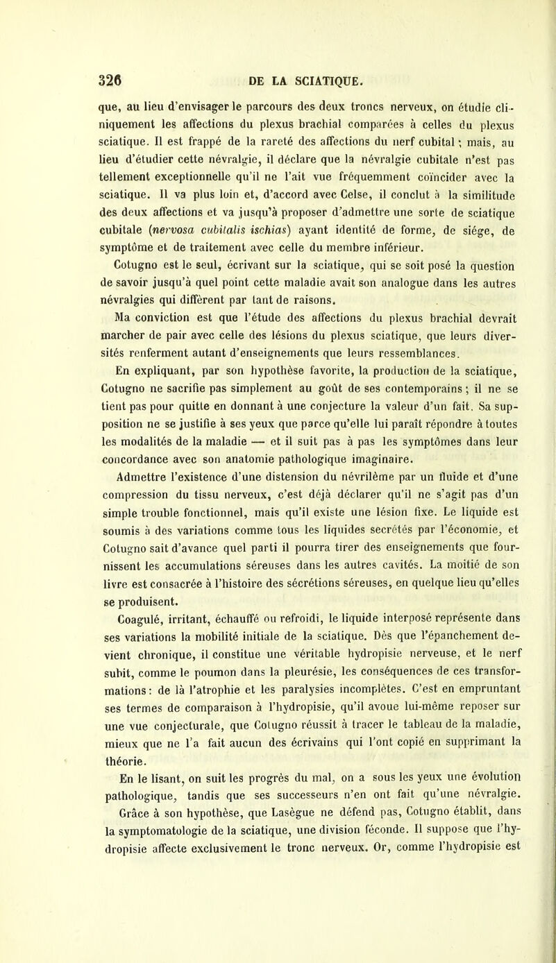 que, au lieu d’envisager le parcours des deux troncs nerveux, on étudie cli - niquement les affections du plexus brachial comparées à celles du plexus sciatique. Il est frappé de la rareté des affections du nerf cubital ; mais, au lieu d’étudier cette névralgie, il déclare que la névralgie cubitale n’est pas tellement exceptionnelle qu’il ne l’ait vue fréquemment coïncider avec la sciatique. 11 va plus loin et, d’accord avec Celse, il conclut à la similitude des deux affections et va jusqu’à proposer d’admettre une sorte de sciatique cubitale (nervosa cubilalis ischias) ayant identité de forme, de siège, de symptôme et de traitement avec celle du membre inférieur. Cotugno est le seul, écrivant sur la sciatique, qui se soit posé la question de savoir jusqu’à quel point cette maladie avait son analogue dans les autres névralgies qui diffèrent par tant de raisons. Ma conviction est que l’étude des affections du plexus brachial devrait marcher de pair avec celle des lésions du plexus sciatique, que leurs diver- sités renferment autant d’enseignements que leurs ressemblances. En expliquant, par son hypothèse favorite, la production de la sciatique, Cotugno ne sacrifie pas simplement au goût de ses contemporains ; il ne se tient pas pour quitte en donnant à une conjecture la valeur d’un fait. Sa sup- position ne se justifie à ses yeux que parce qu’elle lui paraît répondre à toutes les modalités de la maladie — et il suit pas à pas les symptômes dans leur concordance avec son anatomie pathologique imaginaire. Admettre l’existence d’une distension du névrilème par un fluide et d’une compression du tissu nerveux, c’est déjà déclarer qu'il ne s’agit pas d’un simple trouble fonctionnel, mais qu’il existe une lésion fixe. Le liquide est soumis à des variations comme tous les liquides secrétés par l’économie, et Cotugno sait d’avance quel parti il pourra tirer des enseignements que four- nissent les accumulations séreuses dans les autres cavités. La moitié de son livre est consacrée à l’histoire des sécrétions séreuses, en quelque lieu qu’elles se produisent. Coagulé, irritant, échauffé ou refroidi, le liquide interposé représente dans ses variations la mobilité initiale de la sciatique. Dès que l’épanchement de- vient chronique, il constitue une véritable hydropisie nerveuse, et le nerf subit, comme le poumon dans la pleurésie, les conséquences de ces transfor- mations : de là l’atrophie et les paralysies incomplètes. C’est en empruntant ses termes de comparaison à l’hydropisie, qu’il avoue lui-même reposer sur une vue conjecturale, que Cotugno réussit à tracer le tableau de la maladie, mieux que ne l’a fait aucun des écrivains qui l’ont copié en supprimant la théorie. En le lisant, on suit les progrès du mal, on a sous les yeux une évolution pathologique, tandis que ses successeurs n’en ont fait qu’une névralgie. Grâce à son hypothèse, que Lasègue ne défend pas, Cotugno établit, dans la symptomatologie de la sciatique, une division féconde. Il suppose que l’hy- dropisie affecte exclusivement le tronc nerveux. Or, comme l’hydropisie est