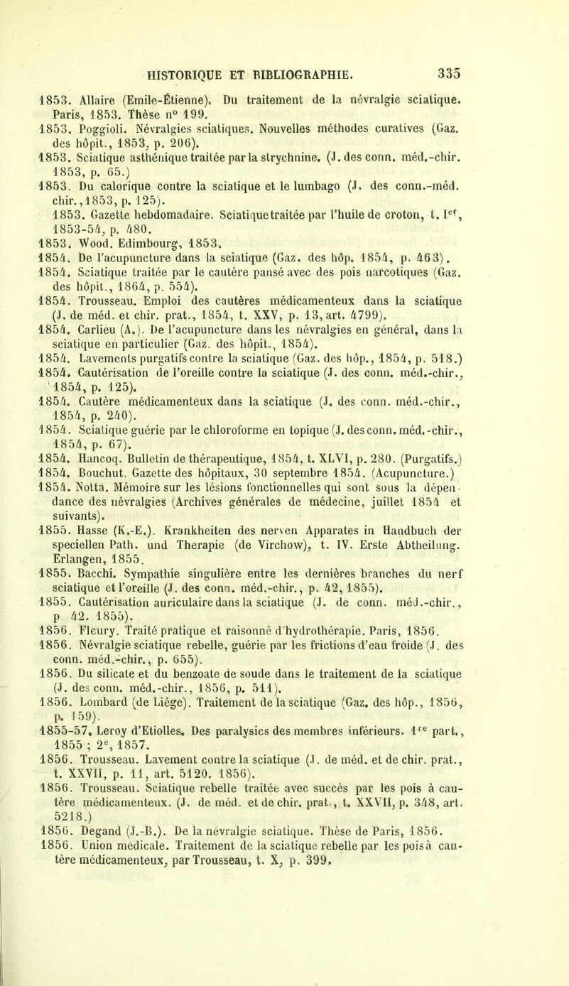 1853. Àllaire (Emile-Étieiïne), Du traitement de la névralgie sciatique. Paris, 1853. Thèse n° 199. 1853. Poggioli. Névralgies sciatiques. Nouvelles méthodes curatives (Gaz. des hôpit., 1853, p. 206). 1853. Sciatique asthénique traitée par la strychnine. (J.desconn. méd.-chir. 1853, p. 65.) 1853. Du calorique contre la sciatique et le lumbago (J. des conn.-méd. chir.,1853, p. 125). 1853. Gazette hebdomadaire. Sciatique traitée par l’huile de croton, t.Ier, 1853-54, p. 480. 1853. Wood. Edimbourg, 1853. 1854. De l’acupuncture dans la sciatique (Gaz. des hôp. 1854, p. 463). 1854. Sciatique traitée par le cautère pansé avec des pois narcotiques (Gaz. des hôpit., 1864, p. 554). 1854. Trousseau. Emploi des cautères médicamenteux dans la sciatique (J. de méd. et chir. prat., 1854, t. XXV, p. 13, art. 4799). 1854. Carlieu (A.). De l’acupuncture dans les névralgies en général, dans la sciatique en particulier (Gaz. des hôpit., 1854). 1854. Lavements purgatifs contre la sciatique (Gaz. des hôp., 1854, p. 518.) 1854. Cautérisation de l’oreille contre la sciatique (J. des conn. méd.-chir., ' 1854, p. 125). 1854. Cautère médicamenteux dans la sciatique (J. des conn. méd.-chir., 1854, p. 240). 1854. Sciatique guérie par le chloroforme en topique(J. des conn. méd.-chir., 1854, p. 67). 1854. Hancoq. Bulletin de thérapeutique, 1854, t. XLYI, p. 280. (Purgatifs.) 1854. Bouchut. Gazette des hôpitaux, 30 septembre 1854. (Acupuncture.) 1854. Notta. Mémoire sur les lésions fonctionnelles qui sont sous la dépen dance des névralgies (Archives générales de médecine, juillet 1854 et suivants). 1855. Hasse (K.-E.), Krankheiten des nerven Apparates in Handbuch der speciellen Path. und Thérapie (de Virchow), t. IV. Erste Abtheilung. Erlangen, 1855. 1855. Bacchi. Sympathie singulière entre les dernières branches du nerf sciatique et l’oreille (J. des conn. méd.-chir., p. 42, 1855). 1855. Cautérisation auriculaire dans la sciatique (J. de conn. méd.-chir., p 42. 1855). 1856. Fleury. Traité pratique et raisonné d’hydrothérapie. Paris, 1856. 1856. Névralgie sciatique rebelle, guérie par les frictions d’eau froide (J. des conn. méd.-chir., p. 655). 1856. Du silicate et du benzoate de soude dans le traitement de la sciatique (J. des conn. méd.-chir., 1856, p. 511). 1856. Lombard (de Liège). Traitement de la sciatique (Gaz. des hôp., 1856, p. 159). 1855-57, Leroy d’Etiolles. Des paralysies des membres inférieurs. lrc part., 1855 ; 2e, 1857. 1856. Trousseau. Lavement contre la sciatique (J. de méd. et de chir. prat., t. XXVII, p. 11, art. 5120. 1856). 1856. Trousseau. Sciatique rebelle traitée avec succès par les pois à cau- tère médicamenteux. (J. de méd. et de chir. prat , t. XXVII, p. 348, art. 5218.) 1856. Degand (J.-B.). De la névralgie sciatique. Thèse de Paris, 1856. 1856. Union médicale. Traitement de la sciatique rebelle par lespoisà cau- tère médicamenteux, par Trousseau, t. X, p. 399.