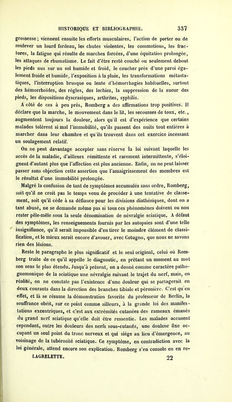 grossesse ; viennent ensuite les efforts musculaires, l’action de porter ou de soulever un lourd fardeau, les chutes violentes, les commotions, les frac- tures, la fatigue qui résulte de marches forcées, d’une équitation prolongée, les attaques de rhumatisme. Le fait d’être resté couché ou seulement debout les pieds nus sur un sol humide et froid, le coucher près d’une paroi éga- lement froide et humide, l’exposition à la pluie, les transformations métasta- tiques, l’interruption brusque ou lente d’hémorrhagies habituelles, surtout des hémorrhoïdes, des règles, des lochies, la suppression de la sueur des pieds, les dispositions dyscrasiques, arthrites, syphilis. A côté de ces à peu près, Romberg a des affirmations trop positives. Il déclare que la marche, le mouvement dans le lit, les secousses de toux, etc., augmentent toujours la douleur, alors qu'il est d’expérience que certains malades tolèrent si mal l’immobilité, qu’ils passent des nuits tout entières à marcher dans leur chambre et qu’ils trouvent dans cet exercice incessant un soulagement relatif. On ne peut davantage accepter sans réserve la loi suivant laquelle les accès de la maladie, d’ailleurs rémittente et rarement intermittente, s’éloi- gnent d’autant plus que l’affection est plus ancienne. Enfin, on ne peut laisser passer sans objection cette assertion que l’amaigrissement des membres est le résultat d’une immobilité prolongée. Malgré la confusion de tant de symptômes accumulés sans ordre, Romberg, soit qu’il ne croit pas le temps venu de procéder à une tentative de classe- ment, soit qu’il cède à sa défiance pour les divisions diathésiques, dont on a tant abusé, ne se demande même pas si tous ces phénomènes doivent ou non rester pêle-mêle sous la seule dénomination de névralgie sciatique. A défaut des symptômes, les renseignements fournis par les autopsies sont d’une telle insignifiance, qu’il serait impossible d’en tirer le moindre élément de classi- fication, et le mieux serait encore d’avouer, avec Cotugno, que nous ne savons rien des lésions. Reste le paragraphe le plus significatif et le seul original, celui où Rom- berg traite de ce qu’il appelle le diagnostic, en prêtant un moment au mot son sens le plus étendu. Jusqu’à présent, on a donné comme caractère patho- gnomonique de la sciatique une névralgie suivant le trajet du nerf, mais, en réalité, on ne constate pas l’existence d’une douleur qui se partagerait en deux courants dans la direction des branches tibiale et péronière. C’est qu en effet, et là se résume la démonstration favorite du professeur de Berlin, la souffrance obéit, sur ce point comme ailleurs, à la grande loi des manifes- tations excentriques, et c’est aux extrémités cutanées des rameaux émanés du grand nerf sciatique qu’elle doit être ressentie. Les malades accusent cependant, outre les douleurs des nerfs sous-cutanés, une douleur fixe oc- cupant un seul point du tronc nerveux et qui siège au lieu d’émergence, au voisinage de la tubérosité sciatique. Ce symptôme, en contradiction avec la loi générale, attend encore son explication. Romberg s’en console en en re- LAGRELETTE. 99