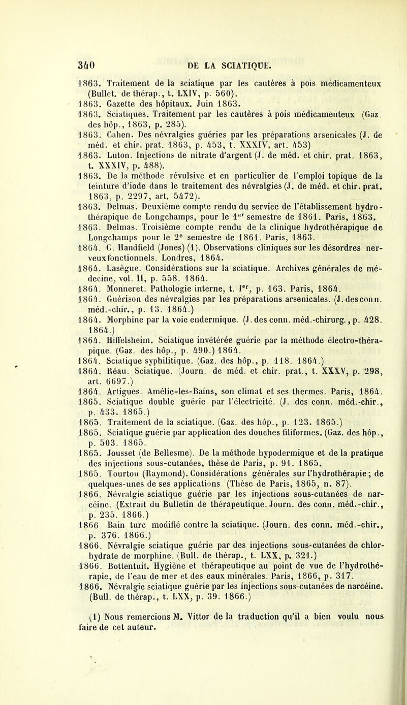 1863. Traitement de la sciatique par les cautères à pois médicamenteux (Bullet. dethérap., t. LXIV, p. 560). 1863. Gazette des hôpitaux. Juin 1863. 1863. Sciatiques. Traitement par les cautères à pois médicamenteux (Gaz des hôp., 1863, p. 285). 1863. Cahen. Des névralgies guéries parles préparations arsenicales (J. de méd. et chir. prat. 1863, p. 453, t. XXXIV, art. 453) 1863. Luton. Injections de nitrate d’argent (J. de méd. et chir. prat. 1863, t. XXXIV, p. 488). 1863. De la méthode révulsive et en particulier de l’emploi topique de la teinture, d’iode dans le traitement des névralgies (J. de méd. et chir. prat. 1863, p. 2297, art. 5472). 1863. Delmas. Deuxième compte rendu du service de l’établissement hydro- thérapique de Longchamps, pour le 1er semestre de 1861. Paris, 1863. 1863. Delmas. Troisième compte rendu de la clinique hydrothérapique de Longchamps pour le 2e semestre de 1861. Paris, 1863. 1864. C. Handfield (Jones) (1). Observations cliniques sur les désordres ner- veuxfonctionnels. Londres, 1864. 1864. Lasègue. Considérations sur la sciatique. Archives générales de mé- decine, vol. II, p. 558. 1864. 1864. Monneret. Pathologie interne, t. Ier, p. 163. Paris, 1864. 1864. Guérison des névralgies par les préparations arsenicales. (J.desconn. méd.-chir., p. 13. 1864.) 1864. Morphine par la voie endermique. (J. des conn. méd.-chirurg., p. 428. 1864. ) 1864. Hiffelsheim. Sciatique invétérée guérie par la méthode électro-théra- pique. (Gaz. des hôp., p. 490.) 1864. 1864. Sciatique syphilitique. (Gaz. des hôp., p. 118. 1864.) 1864. Réau. Sciatique. (Journ. de méd. et chir. prat., t. XXXV, p. 298, art. 6697.) 1864. Artigues. Amélie-les-Bains, son climat et ses thermes. Paris, 1864. 1865. Sciatique double guérie par l’électricité. (J. des conn. méd.-chir., p. 433. 1865.) 1865. Traitement de la sciatique. (Gaz. des hôp., p. 123. 1865.) 1865. Sciatique guérie par application des douches filiformes, (Gaz. des hôp., p. 503. 1865. 1865. Jousset (de Bellesme). De la méthode hypodermique et de la pratique des injections sous-cutanées, thèse de Paris, p. 91. 1865. 1865. Tourtou (Raymond). Considérations générales sur l’hydrothérapie ; de quelques-unes de ses applications (Thèse de Paris, 1865, n. 87). 1866. Névralgie sciatique guérie par les injections sous-cutanées de nar- céine. (Extrait du Bulletin de thérapeutique. Journ. des conn. méd.-chir., p. 235. 1866.) 1866 Bain turc modifié contre la sciatique. (Journ. des conn. méd.-chir., p. 376. 1866.) 1866. Névralgie sciatique guérie par des injections sous-cutanées de chlor- hydrate de morphine. (Bull, de thérap., t. LXX, p. 321.) 1866. Bottentuit. Hygiène et Ihérapeutique au point de vue de l’hydrothé- rapie, de l’eau de mer et des eaux minérales. Paris, 1866, p. 317. 1866. Névralgie sciatique guérie par les injections sous-cutanées de narcéine. (Bull, de thérap., t. LXX, p. 39. 1866.) (1) Nous remercions M. Vittor delà traduction qu’il a bien voulu nous faire de cet auteur.