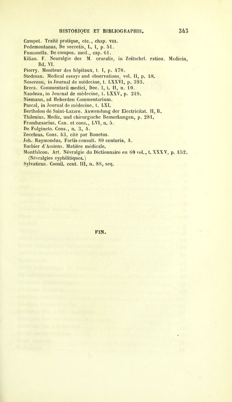 Carnpet. Traité pratique, etc., chap. vin. Pedemontanus. De secretis, L. I, p. 51. Fumanella. De compos. med., cap. 61. Kilian. F. Neuralgie des M. cruralis, in Zeitschrf. ration. Medicin, Bd. VI. Piorry. Moniteur des hôpitaux, t. I, p. 470. Stedman. Medical essays and observations, vol. II, p. 48. Nosereau, in Journal de médecine, t. LXXVI, p. 393. Brera. Commentarii medici, Dec. I, t. II, n. 10. Naudeau, in Journal de médecine, t. LXXV, p. 249. Niemann, ad Heberden Commentarium. Pascal, in Journal de médecine, t. LXI. Bertholon de Saint-Lazare. Auwendung der Electricitat. II, B. Thilenius. Medic. und chirurgische Bemerkungen, p. 281. Frambæsarius. Can. et cons., LVI, n. 5. De Fulgineto. Cons., n. 3, 4. Zecchius. Cons. 43, cité par Bonetus. Joh. Raymondus. Fortis consult. 80 centuria, 4. Barbier d’Amiens. Matière médicale. Montfalcon. Art. Névralgie du Dictionnaire en 60 vol,, t. XXXV, p. 452. (Névralgies syphilitiques.) Sylvaticus. Consil. cent. III, n. 88, seq.