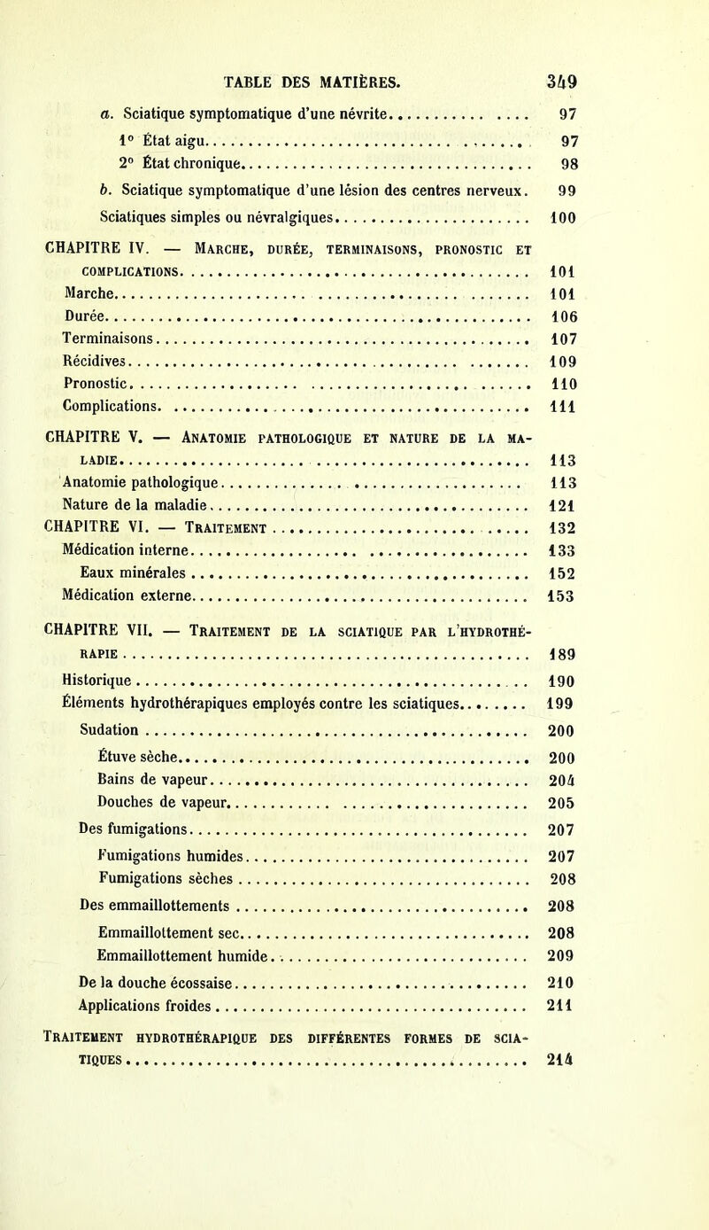 a. Sciatique symptomatique d’une névrite 97 1° État aigu , 97 2° État chronique 98 b. Sciatique symptomatique d’une lésion des centres nerveux. 99 Sciatiques simples ou névralgiques 100 CHAPITRE IV. — Marche, durée, terminaisons, pronostic et COMPLICATIONS 101 Marche 101 Durée 106 Terminaisons 107 Récidives 109 Pronostic 110 Complications 111 CHAPITRE V. — Anatomie pathologique et nature de la ma- ladie 113 Anatomie pathologique 113 Nature de la maladie 121 CHAPITRE VI. — Traitement 132 Médication interne 133 Eaux minérales 152 Médication externe 153 CHAPITRE VII. — Traitement de la sciatique par l’hydrothé- rapie 189 Historique . . 190 Éléments hydrothérapiques employés contre les sciatiques 199 Sudation 200 Étuve sèche 200 Bains de vapeur 204 Douches de vapeur 205 Des fumigations 207 Fumigations humides 207 Fumigations sèches 208 Des emmaillottements 208 Emmaillottement sec 208 Emmaillottement humide. . 209 De la douche écossaise 210 Applications froides 211 Traitement hydrothérapique des différentes formes de scia- tiques 214