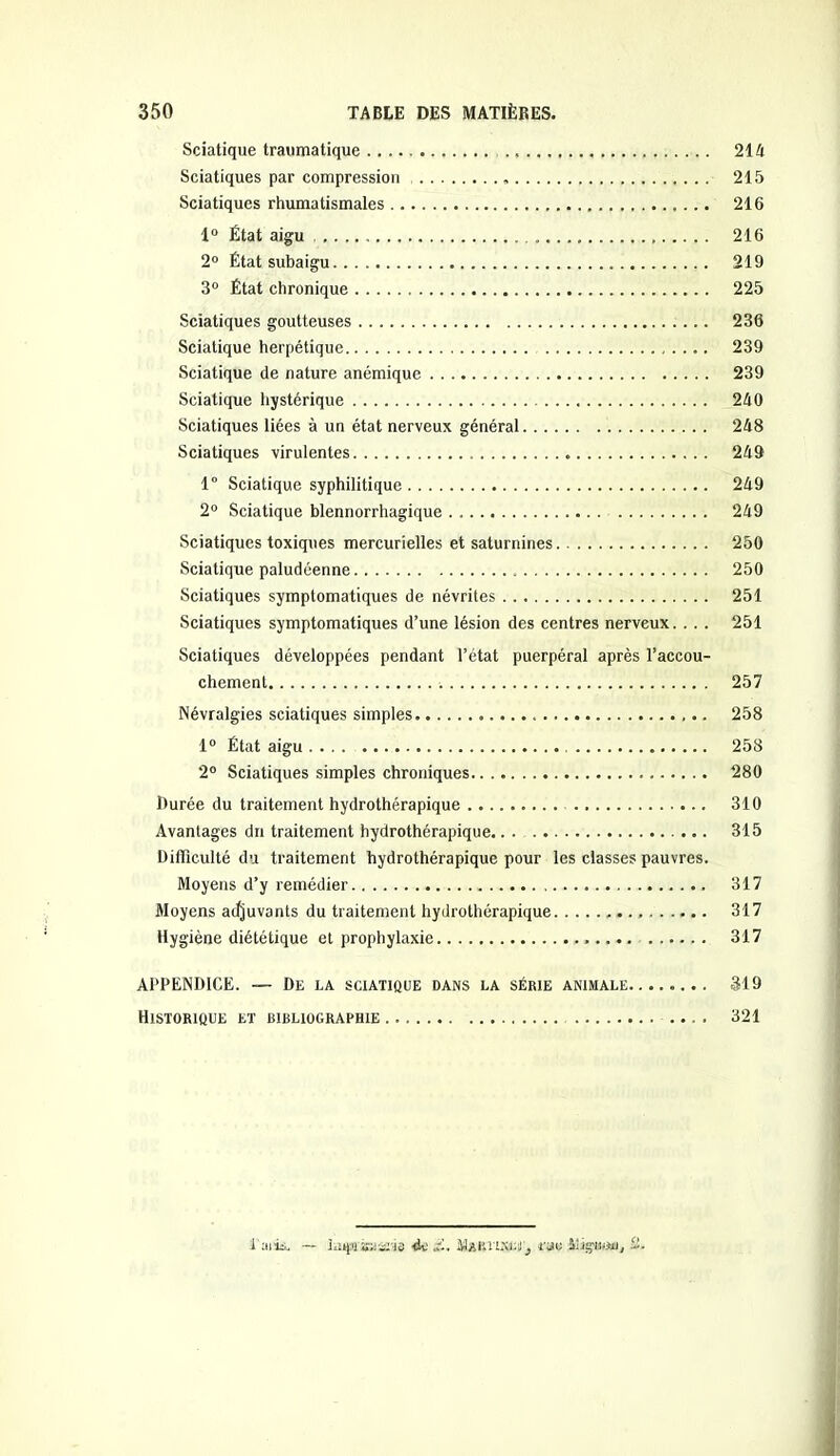 Sciatique traumatique 21A Sciatiques par compression 215 Sciatiques rhumatismales 216 1° État aigu 216 2° État subaigu 219 3° État chronique 225 Sciatiques goutteuses 236 Sciatique herpétique 239 Sciatique de nature anémique 239 Sciatique hystérique 240 Sciatiques liées à un état nerveux général 248 Sciatiques virulentes 249 1° Sciatique syphilitique 249 2° Sciatique blennorrhagique . 249 Sciatiques toxiques mercurielles et saturnines 250 Sciatique paludéenne 250 Sciatiques symptomatiques de névrites 251 Sciatiques symptomatiques d’une lésion des centres nerveux. . . . 251 Sciatiques développées pendant l’état puerpéral après l’accou- chement 257 Névralgies sciatiques simples 258 1° État aigu 258 2° Sciatiques simples chroniques 280 Durée du traitement hydrothérapique 310 Avantages du traitement hydrothérapique 315 Difficulté du traitement hydrothérapique pour les classes pauvres. Moyens d’y remédier 317 Moyens acfjuvants du traitement hydrothérapique 317 Hygiène diététique et prophylaxie 317 APPENDICE. — De la sciatique dans la série animale 319 Historique et bibliographie .... 321 l'aiis, — Inqt'sa&ris do £, MaKlïSfcJ', rau Mignon), 2.