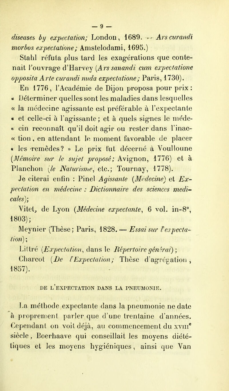 diseuses by expectation; London, 1689. — Ars curandi morbos expectatione; Amstelodami, 1695.) Stahl réfuta plus tard les exagérations que conte- nait l'ouvrage d’Harvey [Ars sanandi cum expectatione opposita Arte curandi nuda expectatione ; Paris, 1730). En 1776, l’Académie de Dijon proposa pour prix: « Déterminer quelles sont les maladies dans lesquelles « la médecine agissante est préférable à l’expectante « et celle-ci à l’agissante; et à quels signes le méde- « cin reconnaît qu’il doit agir ou rester dans l’inac- « tion, en attendant le moment favorable de placer « les -remèdes? » Le prix fut décerné à Voulloune [Mémoire sur le sujet proposé; Avignon, 1776) et à Planchon (/e Naturisme, etc.; Tournay, 1778). Je citerai enfin : Pinel Agissante [Médecine) et Ex- pectation en médecine : Dictionnaire des sciences medi- cales); Vitel, de Lyon [Médecine expectante, 6 vol. in-8°, 1803); Meynier (Thèse: Paris, 1828. — Essai sur Fexpecta- tion) \ Littré [Expectation, <\ans le Répertoire générai) \ Charcot [De F Expectation ; Thèse d’agrégation , 1857). DE L’EXPECTATION DANS LA PNEUMONIE. La méthode expectante dans la pneumonie ne date à proprement parler que d’une trentaine d’années. Cependant on voit déjà, au commencement du xvme siècle, Boerhaave qui conseillait les moyens diété- tiques et les moyens hygiéniques, ainsi que Van