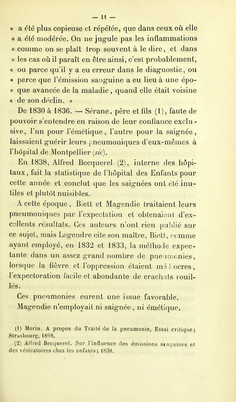 — H « a été plus copieuse et répétée, que dans ceux où elle « a été modérée. On ne jugule pas les inflammations « comme on se plaît trop souvent à le dire, et dans « les cas où il paraît en être ainsi, c’est probablement, « ou parce qu’il y a eu erreur dans le diagnostic, ou « parce que l’émission sanguine a eu lieu à une épo- « que avancée de la maladie , quand elle était voisine « de son déclin. » De 1830 à 1836. — Sérane, père et fds (1), faute de pouvoir s’entendre en raison de leur confiance exclu- sive, l’un pour l’émétique, l’autre pour la saignée, laissaient guérir leurs pneumoniques d’eux-mêmes à l’hôpital de Montpellier {sic). En 1838, Alfred Becquerel (2), interne des hôpi- taux, fait la statistique de l’hôpital des Enfants pour cette année et conclut que les saignées ont été inu- tiles et plutôt nuisibles. A cette époque , Biett et Magendie traitaient leurs pneumoniques par l’expectation et obtenaient d’ex- cellents résultats. Ces auteurs n’ont rien publié sur ce sujet, mais Legendre cite son maître, Biett, comme ayant employé, en 1832 et 1833, la méthode expec- tante dans un assez grand nombre de pneumonies, lorsque la fièvre et l’oppression étaient mé! ocres, l’expectoration facile et abondante de crachats rouil- lés. Ces pneumonies eurent une issue favorable. Magendie n’employait ni saignée, ni émétique. (1) Morin. A propos du Traité de la pneumonie, Essai critique; Strasbourg, 1868. (2) Alfred Becquerel. Sur l’influence des émissions singuines et des vésicatoires chez les enfants; 1838.