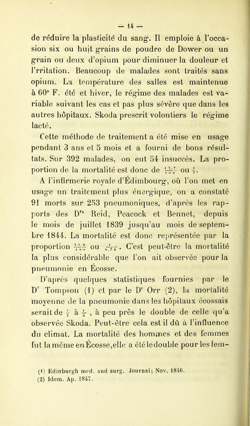 de réduire la plasticité du sang1 2. Il emploie à l’occa- sion six ou huit grains de poudre de Dower ou un grain ou deux d’opium pour diminuer la douleur et l’rritation. Beaucoup de malades sont traités sans opium. La température des salles est maintenue à 60° F. été et hiver, le rég*ime des malades est va- riable suivant les cas et pas plus sévère que dans les autres hôpitaux. Skoda prescrit volontiers le régime lacté. Cette méthode de traitement a été mise en usage pendant 3 ans et 5 mois et a fourni de bons résul- tats. Sur 392 malades, on eut 54 insuccès, La pro- portion de la mortalité est donc de Vr<r ou i- A l’infirmerie royale d’Edimbourg, où l’on met en usag’e un traitement plus énergique, on a constaté 91 morts sur 253 pneumoniques, d’après les rap- ports des Drs Reid, Peacock et Bennet, depuis le mois de juillet 1839 jusqu’au mois de septem- bre 1844. La mortalité est donc représentée par la proportion AVf ou —5-. C’est peut-être la mortalité la plus considérable que l’on ait observée pour la pneumonie en Ecosse. D’après quelques statistiques fournies par le D' Tompson (1) et par le Dr Orr (2), la mortalité moyenne île la pneumonie dans les hôpitaux écossais serait de j à j , à peu près le double de celle qu’a observée Skoda. Peut-être cela est il dû à l’influence du climat. La mortalité des hommes et des femmes fut la même en Écosse,elle a étéledouble pour les fem- (1) fidinburgh med. and surg. Journal; Nov. 1846. (2) Idem. Ap. 1847.