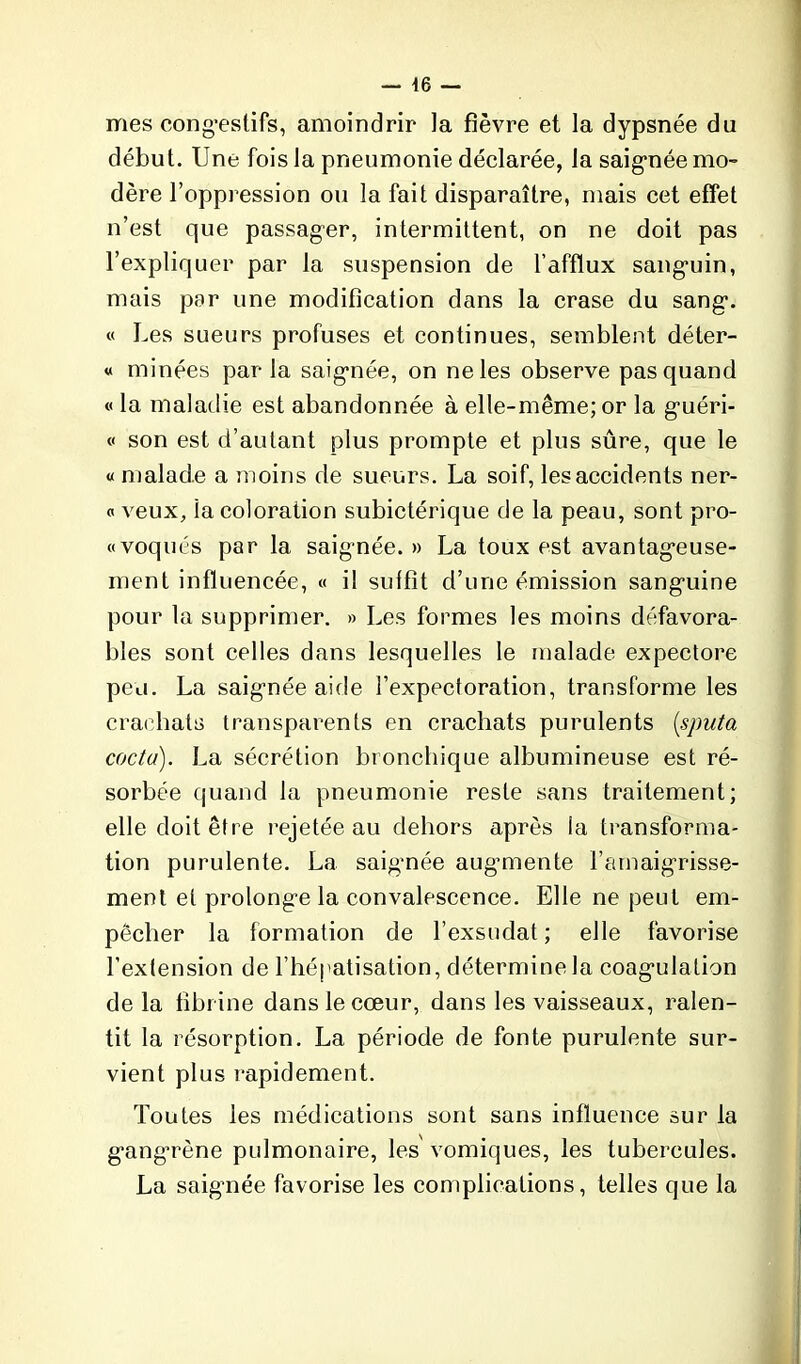 mes congestifs, amoindrir la fièvre et la dypsnée du début. Une fois la pneumonie déclarée, la saignée mo- dère l’oppression ou la fait disparaître, mais cet effet n’est que passager, intermittent, on ne doit pas l’expliquer par la suspension de l'afflux sanguin, mais par une modification dans la crase du sang. « Les sueurs profuses et continues, semblent déter- « minées par la saignée, on ne les observe pas quand « la maladie est abandonnée à elle-même; or la guéri- « son est d’autant plus prompte et plus sûre, que le « malade a moins de sueurs. La soif, les accidents ner- « veux, ia coloration subictérique de la peau, sont pro- voqués par la saigmée. » La toux est avantageuse- ment influencée, « il suffît d’une émission sanguine pour la supprimer. » Les formes les moins défavora- bles sont celles dans lesquelles le malade expectore peu. La saignée aide l’expectoration, transforme les crachats transparents en crachats purulents (sputa coda). La sécrétion bronchique albumineuse est ré- sorbée quand la pneumonie reste sans traitement; elle doit être rejetée au dehors après la transforma- tion purulente. La saignée augmiente l’amaigrisse- ment et prolonge la convalescence. Elle ne peut em- pêcher la formation de l’exsudât; elle favorise l’extension de l’hépatisation, détermine la coagulation delà fibrine dans le cœur, dans les vaisseaux, ralen- tit la résorption. La période de fonte purulente sur- vient plus rapidement. Toutes les médications sont sans influence sur la gang’rène pulmonaire, les vomiques, les tubercules. La saignée favorise les complications, telles que la