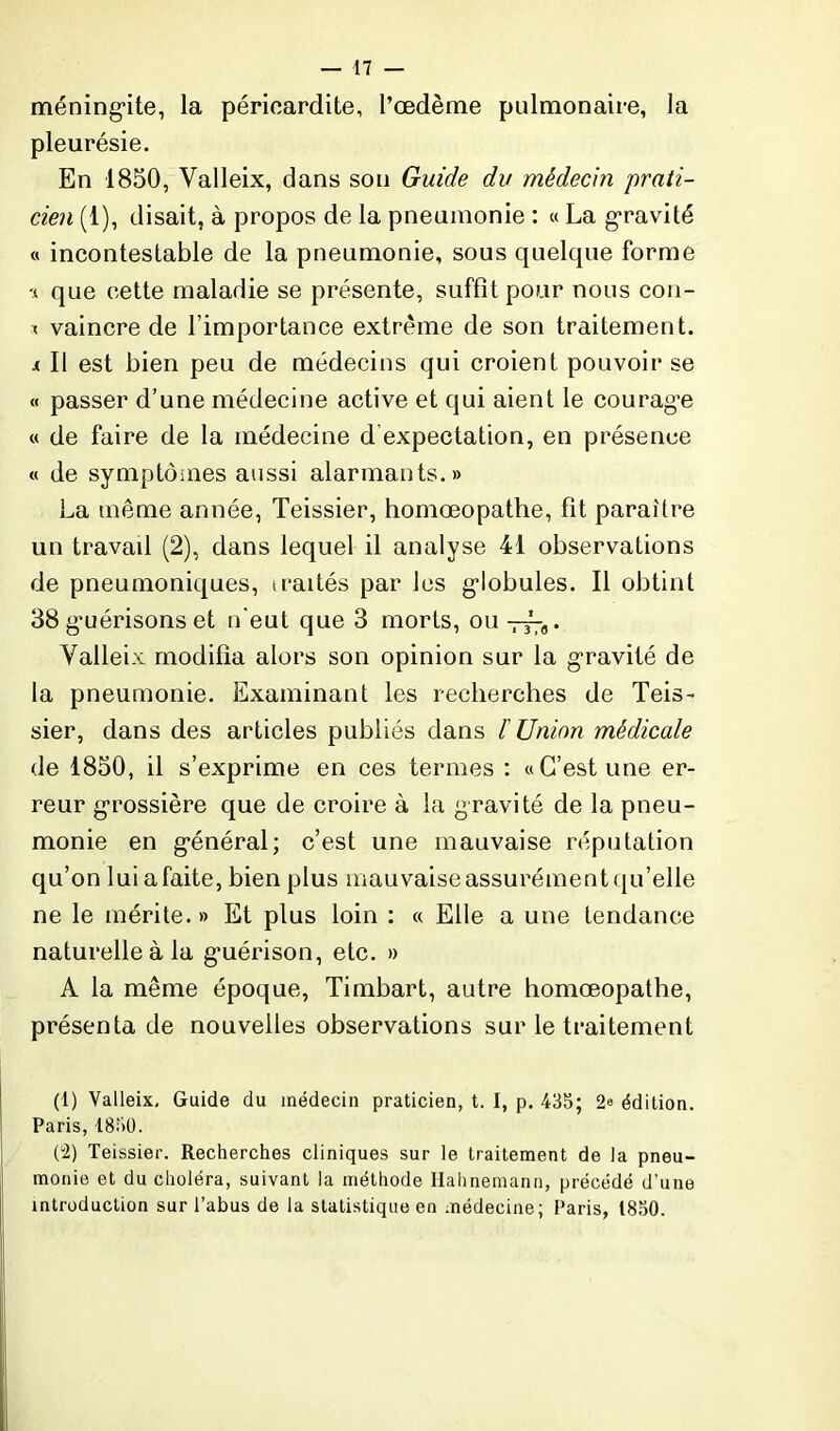 méningite, la péricardite, l’œdème pulmonaire, la pleurésie. En 1850, Valleix, dans son Guide du médecin prati- cien (1), disait, à propos de la pneumonie : « La gravité « incontestable de la pneumonie, sous quelque forme * que cette maladie se présente, suffît pour nous con- < vaincre de l’importance extrême de son traitement. i II est bien peu de médecins qui croient pouvoir se « passer d’une médecine active et qui aient le courag’e « de faire de la médecine d expectation, en présence « de symptômes aussi alarmants.» La même année, Teissier, homœopathe, fit paraître un travail (2), dans lequel il analyse 41 observations de pneumoniques, iraités par les globules. Il obtint 38 guérisons et n'eut que 3 morts, ou . Yalleix modifia alors son opinion sur la gravité de la pneumonie. Examinant les recherches de Teis- sier, dans des articles publiés dans F Union médicale de 1850, il s’exprime en ces termes : «C’est une er- reur grossière que de croire à la gravité de la pneu- monie en général; c’est une mauvaise réputation qu’on lui afaite, bien plus mauvaiseassurémentqu’elle ne le mérite. » Et plus loin : « Elle a une tendance naturelle à la guérison, etc. » A la même époque, Timbart, autre homœopathe, présenta de nouvelles observations sur le traitement (1) Valleix, Guide du médecin praticien, t. I, p. 435; 2<> édition. Paris, 1830. (2) Teissier. Recherches cliniques sur le traitement de la pneu- monie et du choléra, suivant la méthode Halmemann, précédé d'une introduction sur l’abus de la statistique en médecine; Paris, 1850.