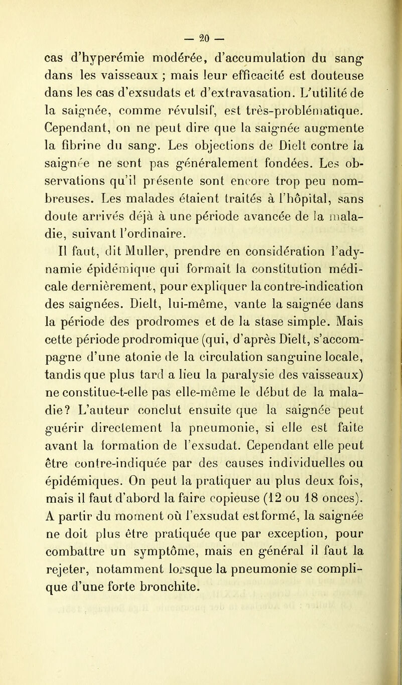 cas d’hyperémie modérée, d’accumulation du sang- dans les vaisseaux ; mais leur efficacité est douteuse dans les cas d’exsudats et d’extravasation. L’utilité de la saignée, comme révulsif, est très-problématique. Cependant, on ne peut dire que la saig-née augmente la fibrine du sang-. Les objections de Dielt contre la saig-née ne sont pas g-énéralement fondées. Les ob- servations qu’il présente sont encore trop peu nom- breuses. Les malades étaient traités à l’hôpital, sans doute arrivés déjà à une période avancée de la mala- die, suivant l’ordinaire. Il faut, dit Muller, prendre en considération l’ady- namie épidémique qui formait la constitution médi- cale dernièrement, pour expliquer la contre-indication des saig-nées. Dielt, lui-même, vante la saig-née dans la période des prodromes et de la stase simple. Mais cette période prodromique (qui, d’après Dielt, s’accom- pag-ne d’une atonie de la circulation sang-uine locale, tandis que plus tard a lieu la paralysie des vaisseaux) ne constitue-t-elle pas elle-même le début de la mala- die? L’auteur conclut ensuite que la saig-née peut g-uérir directement la pneumonie, si elle est faite avant la formation de l’exsudât. Cependant elle peut être contre-indiquée par des causes individuelles ou épidémiques. On peut la pratiquer au plus deux fois, mais il faut d’abord la faire copieuse (12 ou 18 onces). A partir du moment où l’exsudât est formé, la saig-née ne doit plus être pratiquée que par exception, pour combattre un symptôme, mais en g-énéral il faut la rejeter, notamment lorsque la pneumonie se compli- que d’une forte bronchite.