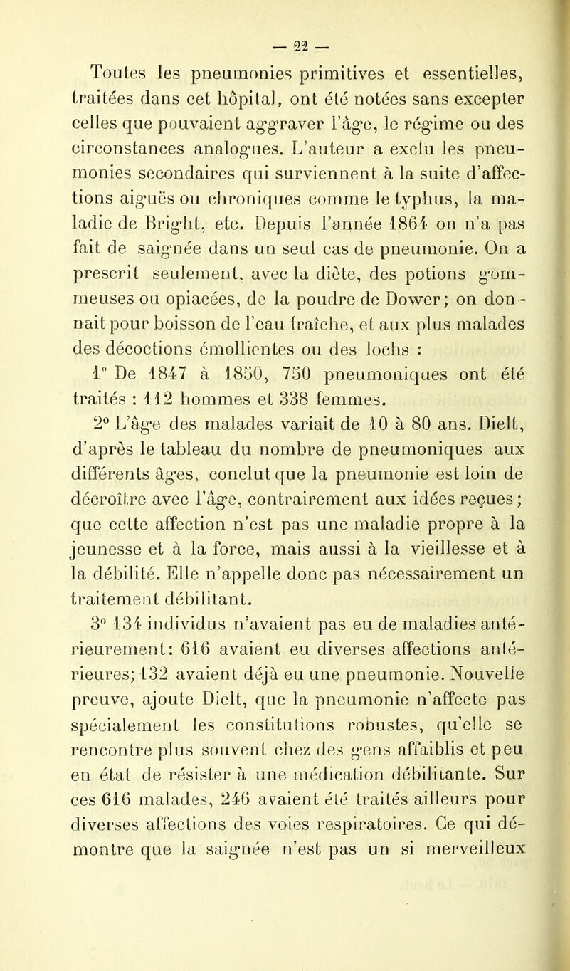 Toutes les pneumonies primitives et essentielles, traitées dans eet hôpital, ont été notées sans excepter celles que pouvaient aggraver l’àg’e, le régâme ou des circonstances analogies. L’auteur a exclu ies pneu- monies secondaires qui surviennent à la suite d’affec- tions aigmës ou chroniques comme le typhus, la ma- ladie de Brig'bt, etc. Depuis l’année 1864 on n’a pas fait de saigmée dans un seul cas de pneumonie. On a prescrit seulement, avec la diète, des potions gom- meuses ou opiacées, de la poudre de Dower; on don - nait pour boisson de l’eau fraîche, et aux plus malades des décoctions émollientes ou des lochs : 1° De 1847 à 1850, 750 pneumoniques ont été traités : 112 hommes et 338 femmes. 2° L’âg*e des malades variait de 10 à 80 ans. Dielt, d’après le tableau du nombre de pneumoniques aux différents âg’es, conclut que la pneumonie est loin de décroître avec l’âg*e, contrairement aux idées reçues; que cette affection n’est pas une maladie propre à la jeunesse et à la force, mais aussi à la vieillesse et à la débilité. Elle n’appelle donc pas nécessairement un traitement débilitant. 3° 134 individus n’avaient pas eu de maladies anté- rieurement: 616 avaient eu diverses affections anté- rieures; 132 avaient déjà eu une pneumonie. Nouvelle preuve, ajoute Dielt, que la pneumonie n’affecte pas spécialement les constitutions robustes, qu’elle se rencontre plus souvent chez des gmns affaiblis et peu en état de résister à une médication débilitante. Sur ces 616 malades, 246 avaient été traités ailleurs pour diverses affections des voies respiratoires. Ce qui dé- montre que la saigmée n’est pas un si merveilleux