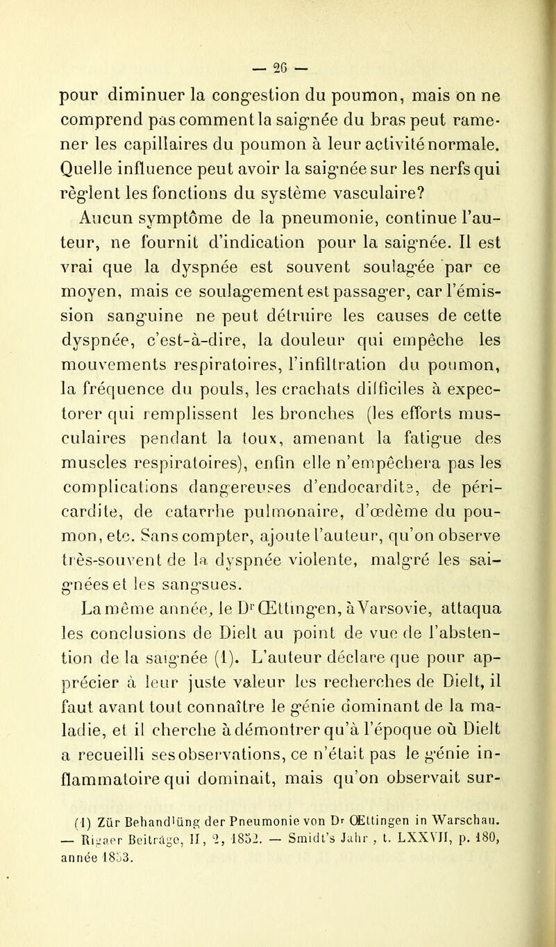 pour diminuer la congestion du poumon, mais on ne comprend pas comment la saignée du bras peut rame- ner les capillaires du poumon à leur activité normale. Quelle influence peut avoir la saignée sur les nerfs qui règlent les fonctions du système vasculaire? Aucun symptôme de la pneumonie, continue l’au- teur, ne fournit d’indication pour la saignée. Il est vrai que la dyspnée est souvent soulagée par ce moyen, mais ce soulagement est passager, car l’émis- sion sanguine ne peut détruire les causes de cette dyspnée, c’est-à-dire, la douleur qui empêche les mouvements respiratoires, l’infiltration du poumon, la fréquence du pouls, les crachats difficiles à expec- torer qui remplissent les bronches (les efforts mus- culaires pendant la toux, amenant la fatigue des muscles respiratoires), enfin elle n’empêchera pas les complications dangereuses d’endocardite, de péri- cardite, de catarrhe pulmonaire, d’œdème du pou- mon, etc. Sans compter, ajoute l’auteur, qu’on observe très-souvent de la dyspnée violente, malgré les sai- g’néeset les sangsues. La même année, le DrŒttmgen, à Varsovie, attaqua les conclusions de Dielt au point de vue de l’absten- tion de la saignée (1). L’auteur déclare que pour ap- précier à leur juste valeur les recherches de Dielt, il faut avant tout connaître le génie dominant de la ma- ladie, et il cherche à démontrer qu’à l’époque où Dielt a recueilli ses observations, ce n’était pas le génie in- flammatoire qui dominait, mais qu’on observait sur- (I) Zür BehancPüne; der Pneumonie von Dr Œttingen in Warschau. — Rigaer Beitràge, II, 2, 1852. — Smidt’s Juin-., t. LXX\II, p. 180, année 1853.