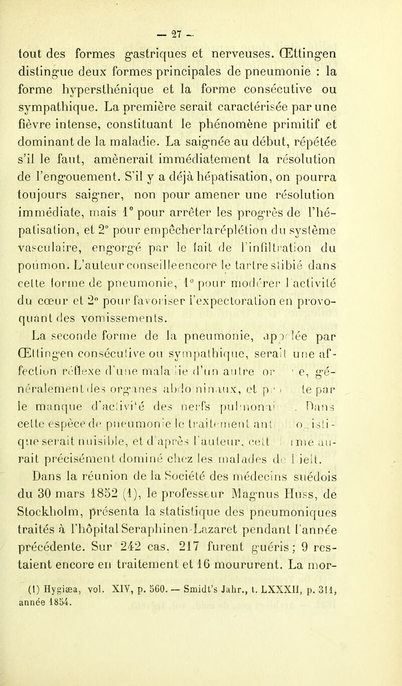 tout des formes gastriques et nerveuses. Œttingen distingue deux formes principales de pneumonie : la forme hyperstliénique et la forme consécutive ou sympathique. La première serait caractérisée par une fièvre intense, constituant le phénomène primitif et dominant de la maladie. La saignée au début, répétée s’il le faut, amènerait immédiatement la résolution de l’engouement. S’il y a déjà hépatisation, on pourra toujours saigner, non pour amener une résolution immédiate, mais 1° pour arrêter les progrès de fhé- patisation, et 2° pour empêcberlaréplétion du système vasculaire, engorgé par le lait de l’infiltration du poumon. L’auteurconseilleencore le tartreslibié dans cette forme de pneumonie, 1° pour modérer 1 activité du cœur et 2° pour favoriser l’expectoration en provo- quant des vomissements. La seconde forme de la pneumonie, Appelée par Œltingen consécutive ou sympathique, serait une af- fectiun réflexe d’une mala de d’un autre or : e, gé- néralement îles organes abdo nimiux, et p • / le par le manque d'acdvi'é des nerfs pul-nonu . Dans celte espèce de pneumonie le trait* nient ant o isti - que serait nuisible, et d après fauteur, cett i me au- rait précisément dominé chez les malades de 1 ielt. Dans la réunion de la Société des médecins suédois du 30 mars 1832 (1), le professeur Magnus Huss, de Stockholm, présenta la statistique des pneumoniques traités à l’hôpital Seraphinen-Lazaret pendant l’année précédente. Sur 242 cas. 217 furent guéris; 9 res- taient encore en traitement et 16 moururent. La inor- (l) Hygiæa, vol. XIV, p. 560. — Smidt’s Jahr., 1. LXXXII, p. 311, année 1854.