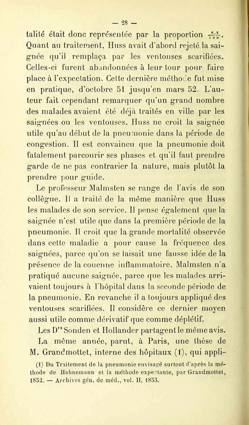 talité était donc représentée par la proportion Quant au traitement, Huss avait d’abord rejeté la sai- gnée qu'il remplaça par les ventouses scarifiées. Celles-ci furent abandonnées à leur tour pour faire place à l'expectation. Cette dernière méthode fut mise en pratique, d’octobre 51 jusqu’en mars 52. L’au- teur fait cependant remarquer qu’un grand nombre des malades avaient été déjà traités en ville par les saignées ou les ventouses. Huss ne croit la saig-née utile qu’au début de la pneumonie dans la période de congestion. Il est convaincu que la pneumonie doit fatalement parcourir ses phases et qu’il faut prendre garde de ne pas contrarier la nature, mais plutôt la prendre pour geiide. Le professeur Malmsten se range de l’avis de son collègue. 11 a traité de la même manière que Huss les malades de son service. Il pense également que la saignée n'est utile que dans la première période de la pneumonie. Il croit que la grande mortalité observée dans cette maladie a pour cause la fréquence des saignées, parce qu’on se taisait une fausse idée de la présence de la couenne inflammatoire. Malmsten n’a pratiqué aucune saignée, parce que les malades arri- vaient toujours à l'hôpital dans la seconde période de la pneumonie. En revanche il a toujours appliqué des ventouses scarifiées. Il considère ce dernier moyen aussi utile comme dérivatif que comme déplétif. Les DrsSonden et Hollander partagent le même avis. La même année, parut, à Paris, une thèse de M. Grandmottet, interne des hôpitaux (1), qui appli- (1) Du Traitement de la pneumonie envisagé surtout d’après la mé- thode de Hahnemann et la méthode expectante, par Grandmottet, 1852. — Archives gén. de méd., vol. II, 1853.