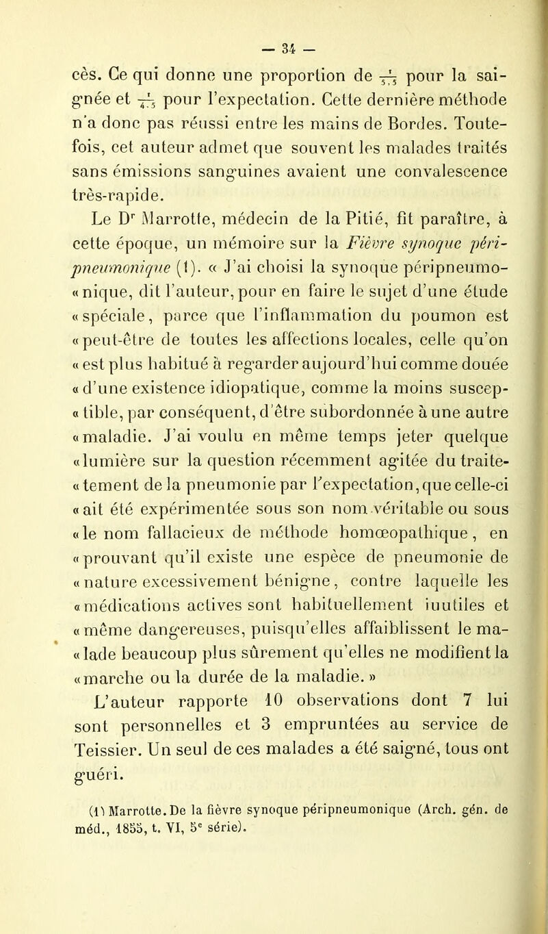 cès. Ce qui donne une proportion de pour la sai- gnée et ~ pour l’expectation. Cette dernière méthode n'a donc pas réussi entre les mains de Bordes. Toute- fois, cet auteur admet que souvent les malades traités sans émissions sanguines avaient une convalescence très-rapide. Le Dr Marrotte, médecin de la Pitié, fit paraître, à cette époque, un mémoire sur la Fièvre synoque péri- pneumonique (1). « J’ai choisi la synoque péripneumo- « nique, dit l’auteur, pour en faire le sujet d’une étude «spéciale, parce que l’inflammation du poumon est «peut-être de toutes les affections locales, celle qu’on « est plus habitué à regarder aujourd’hui comme douée « d’une existence idiopatique, comme la moins suscep- « tible, par conséquent, d’être subordonnée aune autre «maladie. J’ai voulu en même temps jeter quelque «lumière sur la question récemment agitée dutraite- «tement delà pneumonie par b expectation, que celle-ci «ait été expérimentée sous son nom véritable ou sous «le nom fallacieux de méthode homœopathique, en «prouvant qu’il existe une espèce de pneumonie de « nature excessivement bénigne , contre laquelle les « médications actives sont habituellement iuutiles et «même dangereuses, puisqu’elles affaiblissent le ma- «lade beaucoup plus sûrement qu’elles ne modifient la «marche ou la durée de la maladie. » L’auteur rapporte 10 observations dont 7 lui sont personnelles et 3 empruntées au service de Teissier. Un seul de ces malades a été saigné, tous ont guéri. (l'i Marrotte. De la fièvre synoque péripneumonique (Arch. gén. de méd., 1855, t. YI, 5e série).