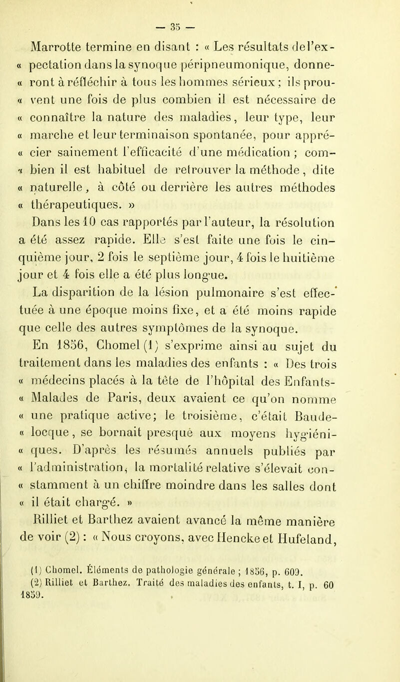 Marrotte termine en disant : « Les résultats del’ex- « pectation dans la synoque péripneumonique, donne- « ront à réfléchir à tous les hommes sérieux ; ils prou- « vent une fois de plus combien il est nécessaire de « connaître la nature des maladies, leur type, leur « marche et leur terminaison spontanée, pour apprê- te cier sainement l'efficacité d’une médication ; com- v bien il est habituel de retrouver la méthode, dite « naturelle, à côté ou derrière les autres méthodes « thérapeutiques. » Dans les 10 cas rapportés par l'auteur, la résolution a été assez rapide. Elle s'est faite une fois le cin- quième jour, 2 fois le septième jour, 4 fois le huitième jour et 4 fois elle a été plus longue. La disparition de la lésion pulmonaire s’est effec- tuée à une époque moins fixe, et a été moins rapide que celle des autres symptômes de la synoque. En 1856, Chomel(l) s’exprime ainsi au sujet du traitement dans les maladies des enfants : « Des trois « médecins placés à la tête de l’hôpital des Enfants- « Malades de Paris, deux avaient ce qu’on nomme « une pratique active; le troisième, c’était Baude- « locque, se bornait presque aux moyens hygiéni- « ques. D’après les résumés annuels publiés par « l’administration^ la mortalité relative s’élevait con- « stamment à un chiffre moindre dans les salles dont « il était chargé. » Rilliet et Barthez avaient avancé la même manière de voir (2) : « Nous croyons, avec Hencke et Hufeland, (1) Cliomel. Éléments de pathologie générale ; 1856, p. 603. (2) Rilliet et Barthez. Traité des maladies des enfants, t. I, p. 60 1859.