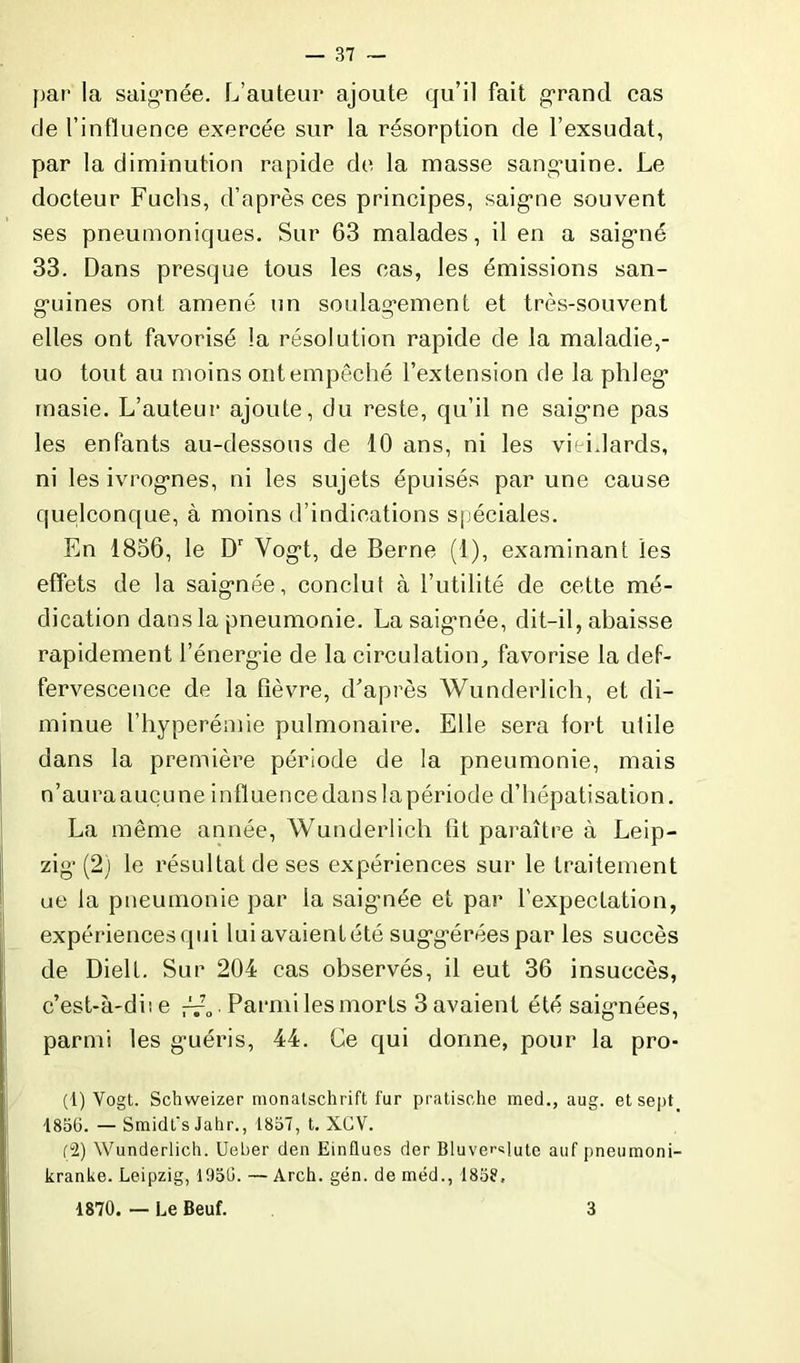 par la saignée. L’auteur ajoute qu’il fait grand cas de l’influence exercée sur la résorption de l’exsudât, par la diminution rapide de la masse sanguine. Le docteur Fuchs, d’après ces principes, saigne souvent ses pneumoniques. Sur 63 malades, il en a saigné 33. Dans presque tous les cas, les émissions san- guines ont amené un soulagement et très-souvent elles ont favorisé la résolution rapide de la maladie,- uo tout au moins ont empêché l’extension de la phleg masie. L’auteur ajoute, du reste, qu’il ne saigne pas les enfants au-dessous de 10 ans, ni les vieidards, ni les ivrognes, ni les sujets épuisés par une cause quelconque, à moins d’indications spéciales. En 1836, le Dr Vogt, de Berne (1), examinant les effets de la saignée, conclut à l’utilité de cette mé- dication dans la pneumonie. La saignée, dit-il, abaisse rapidement l’énergie de la circulation, favorise la def- fervescence de la fièvre, d'après Wunderlich, et di- minue l’hyperémie pulmonaire. Elle sera fort utile dans la première période de la pneumonie, mais n’aura aucune influence dans la période d’hépatisation. La même année, Wunderlich fit paraître à Leip- zig (2) le résultat de ses expériences sur le traitement ue la pneumonie par la saignée et par l'expectation, expériences qui lui avaient été suggérées par les succès de Dielt. Sur 204 cas observés, il eut 36 insuccès, c’est-à-diie Parmi les morts 3 avaient été saignées, parmi les guéris, 44. Ce qui donne, pour la pro- (1) Vogt. Schvveizer monatschrift fur pratische med., aug. et sept. 1856. — Smidt's Jahr., 1857, t. XGV. (2) Wunderlich. Ueber den Einflues der Bluve'-«lute auf pneumoni- kranke. Leipzig, 1956. — Arch. gén. de méd., 1858, 1870. — Le Beuf. 3