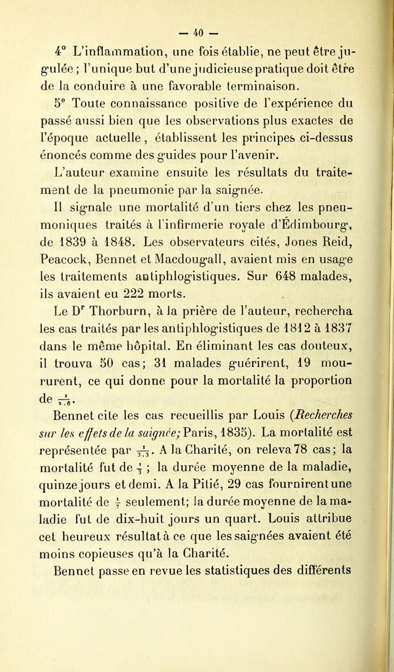 4° L’inflammation, une fois établie, ne peut être ju- gulée ; l’unique but d’une judicieusepratique doit être de la conduire à une favorable terminaison. 5° Toute connaissance positive de l’expérience du passé aussi bien que les observations plus exactes de l’époque actuelle , établissent les principes ci-dessus énoncés comme des guides pour l’avenir. L’auteur examine ensuite les résultats du traite- ment de la pneumonie par la saignée. Il signale une mortalité d’un tiers chez les pneu- moniques traités à l’infirmerie royale d’Edimbourg*, de 1839 à 1848. Les observateurs cités, Jones Reid, Peacock, Bennet et Maedoug*all, avaient mis en usage les traitements antiphlogistiques. Sur 648 malades, ils avaient eu 222 morts. Le Dr Thorburn, à la prière de l’auteur, rechercha les cas traités par les antiphlogistiques de 1812 à 1837 dans le même hôpital. En éliminant les cas douteux, il trouva 50 cas; 31 malades guérirent, 19 mou- rurent, ce qui donne pour la mortalité la proportion de — Bennet cite les cas recueillis par Louis (.Recherches sur les effets de la saignée; Paris, 1835). La mortalité est représentée par A la Charité, on releva78 cas; la mortalité fut de ~ ; la durée moyenne de la maladie, quinze jours et demi. A la Pitié, 29 cas fournirent une mortalité de j seulement; la durée moyenne de la ma- ladie fut de dix-huit jours un quart. Louis attribue cet heureux résultat à ce que les saignées avaient été moins copieuses qu’à la Charité. Bennet passe en revue les statistiques des différents