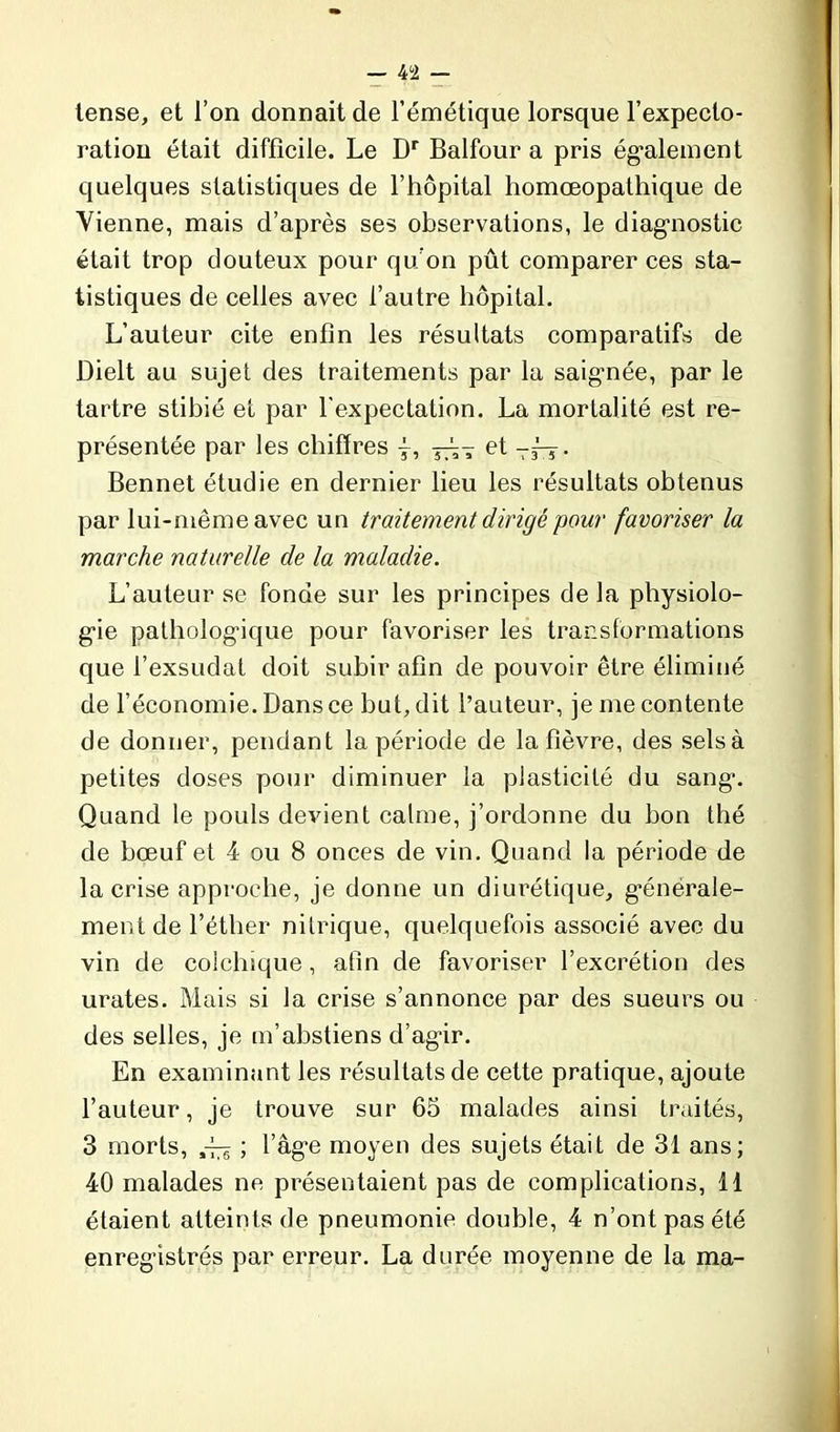 — 4 2 — tense, et l’on donnait de l’émétique lorsque l’expecto- ration était difficile. Le Dr Balfour a pris également quelques statistiques de l’hôpital homœopathique de Vienne, mais d’après ses observations, le diagnostic était trop douteux pour qu’on pût comparer ces sta- tistiques de celles avec l’autre hôpital. L’auteur cite enfin les résultats comparatifs de Dielt au sujet des traitements par la saignée, par le tartre stibié et par l'expectation. La mortalité est re- présentée par les chiffres ÿ, et —j-j . Bennet étudie en dernier lieu les résultats obtenus par lui-même avec un traitement dirigé pour favoriser la marche naturelle de la maladie. L’auteur se fonde sur les principes de la physiolo- gie pathologique pour favoriser les transformations que l’exsudât doit subir afin de pouvoir être éliminé de l’économie. Dans ce but, dit l’auteur, je me contente de donner, pendant la période de la fièvre, des selsà petites doses pour diminuer la plasticité du sang. Quand le pouls devient calme, j’ordonne du bon thé de bœuf et 4 ou 8 onces de vin. Quand la période de la crise approche, je donne un diurétique, générale- ment de l’éther nitrique, quelquefois associé avec du vin de colchique, afin de favoriser l’excrétion des urates. Mais si la crise s’annonce par des sueurs ou des selles, je m’abstiens d’agir. En examinant les résultats de cette pratique, ajoute l’auteur, je trouve sur 65 malades ainsi traités, 3 morts, ^ ; l’ag’e moyen des sujets était de 31 ans; 40 malades ne présentaient pas de complications, 11 étaient atteints de pneumonie double, 4 n’ont pas été enregistrés par erreur. La durée moyenne de la ma-