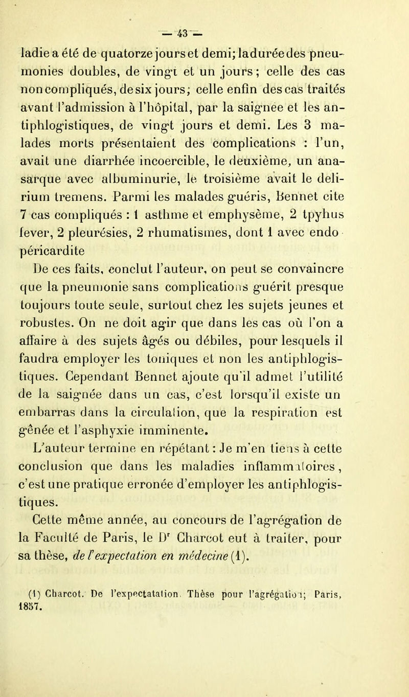 ladieaété de quatorze jours et demi; laduréedes pneu- monies doubles, de vingt et un jours; celle des cas non compliqués, desix jours; celle enfin des cas traités avant l’admission à l’hôpital, par la saignee et les an- tiphlogistiques, de vingt jours et demi. Les 3 ma- lades morts présentaient des complications : l’un, avait une diarrhée incoercible, le deuxième, un ana- sarque avec albuminurie, le troisième avait le deli- rium tremens. Parmi les malades guéris, Bennet cite 7 cas compliqués : 1 asthme et emphysème, 2 tpyhus fever, 2 pleurésies, 2 rhumatismes, dont 1 avec endo péricardite De ces faits, conclut l’auteur, on peut se convaincre que la pneumonie sans complications guérit presque toujours toute seule, surtout chez les sujets jeunes et robustes. On ne doit agir que dans les cas où l’on a affaire à des sujets âgés ou débiles, pour lesquels il faudra employer les toniques et non les antiphlogis- tiques. Cependant Bennet ajoute qu'il admet l’utilité de la saignée dans un cas, c’est lorsqu’il existe un embarras dans la circulaiion, que la respiration est gênée et l’asphyxie imminente. L’auteur termine en répétant : Je m'en tiens à cette conclusion que dans les maladies inflammatoires, c’est une pratique erronée d’employer les antiphlogis- tiques. Cette même année, au concours de l’agrégation de la Faculté de Paris, le Dr Charcot eut à traiter, pour sa thèse, de F expectation en médecine (1). (1) Charcot. De l’expectatalion, Thèse pour l’agrégalioî; Paris, 1857.