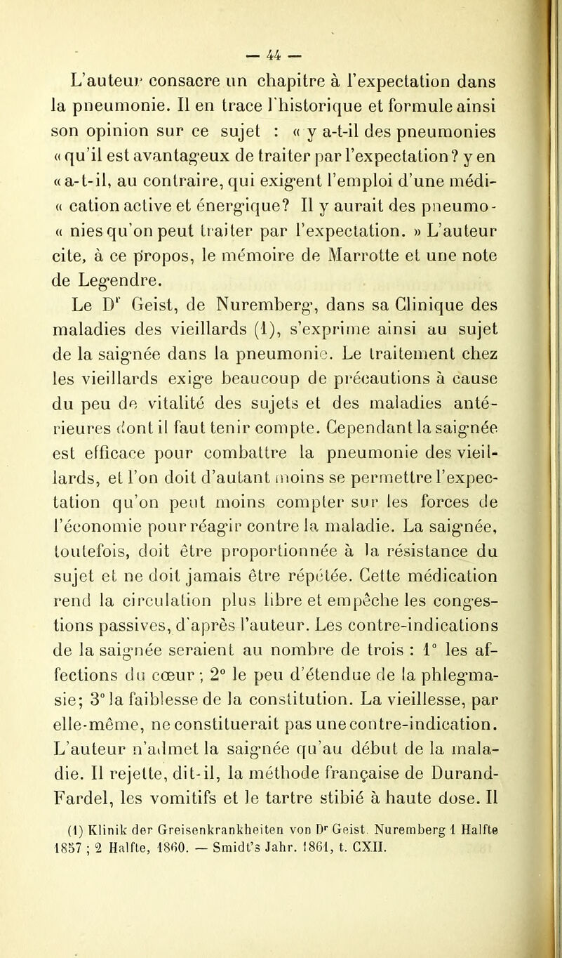 L’auteur consacre un chapitre à l’expectation dans la pneumonie. Il en trace l'historique et formule ainsi son opinion sur ce sujet : « y a-t-il des pneumonies « qu’il est avantageux de traiter par l’expectation ? y en «a-t-il, au contraire, qui exigent l’emploi d’une médi- « cation active et énergique? Il y aurait des pneumo- « nies qu’on peut traiter par l’expectation. » L’auteur cite, à ce propos, le mémoire de Marrotte et une note de Legendre. Le D1’ Geist, de Nuremberg, dans sa Clinique des maladies des vieillards (1), s’exprime ainsi au sujet de la saignée dans la pneumonie. Le traitement chez les vieillards exige beaucoup de précautions à cause du peu de vitalité des sujets et des maladies anté- rieures dont il faut tenir compte. Cependant la saignée est efficace pour combattre la pneumonie des vieil- lards, et l’on doit d’autant moins se permettre l’expec- tation qu’on peut moins compter sur les forces de l’économie pour réagir contre la maladie. La saigmée, toutefois, doit être proportionnée à la résistance du sujet et ne doit jamais être répétée. Cette médication rend la circulation plus libre et empêche les conges- tions passives, d’après l’auteur. Les contre-indications de la saignée seraient au nombre de trois : 1° les af- fections du cœur ; 2° le peu d’étendue de la phlegma- sie; 3° la faiblesse de la constitution. La vieillesse, par elle-même, ne constituerait pas une contre-indication. L’auteur n’admet la saignée qu’au début de la mala- die. Il rejette, dit-il, la méthode française de Durand- Fardel, les vomitifs et le tartre stibié à haute dose. Il (1) Klinik der Greisenkrankheiten von Dr Geist Nuremberg 1 Halfte 1857 ; 2 Halfte, 1860. — Smidt’s Jahr. 1861, t. CXII.