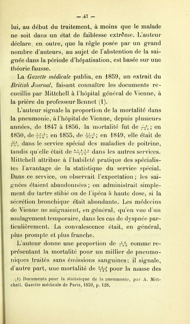 lui, au début du traitement, à moins que le malade ne soit dans un état de faiblesse extrême. L'auteur déclare, en outre, que la règle posée par un grand nombre d’auteurs, au sujet de l’abstention de la sai- gnée dans la période d'hépatisation, est basée sur une théorie fausse. La Gazette médicale publia, en 1859, un extrait du British Journal, faisant connaître les documents re- cueillis par Mittchell à l’hôpital général de Vienne, à la prière du professeur Bennet (1). L’auteur signale la proportion de la mortalité dans la pneumonie, à l’hôpital de Vienne, depuis plusieurs années, de 1847 à 1856, la mortalité fut de —\ ; en 1850, de-L?ts; en 1855, de en 1849, elle était de dans le service spécial des maladies de poitrine, tandis qu elle était de —dans les autres services. Mittchell attribue à l’habileté pratique des spécialis- tes l’avantage de la statistique du service spécial. Dans ce serv ice, on observait l’expectation ; les sai- gnées étaient abandonnées; on administrait simple- ment du tartre stibié ou de l’ipéca à haute dose, si la sécrétion bronchique était abondante. Les médecins de Vienne ne saignaient, en général, qu’en vue d’un soulagement temporaire, dans les cas de dyspnée par- ticulièrement. La convalescence était, en général, plus prompte et plus franche. L’auteur donne une proportion de comme re- présentant la mortalité pour un millier de pneumo- niques traités sans émissions sanguines; il signale, d’autre part, une mortalité de — pour la masse des (1) Documents pour la statistique de la pneumonie, par A. Mitt- chell. Gazette médicale de Paris, 1859, p. 128.