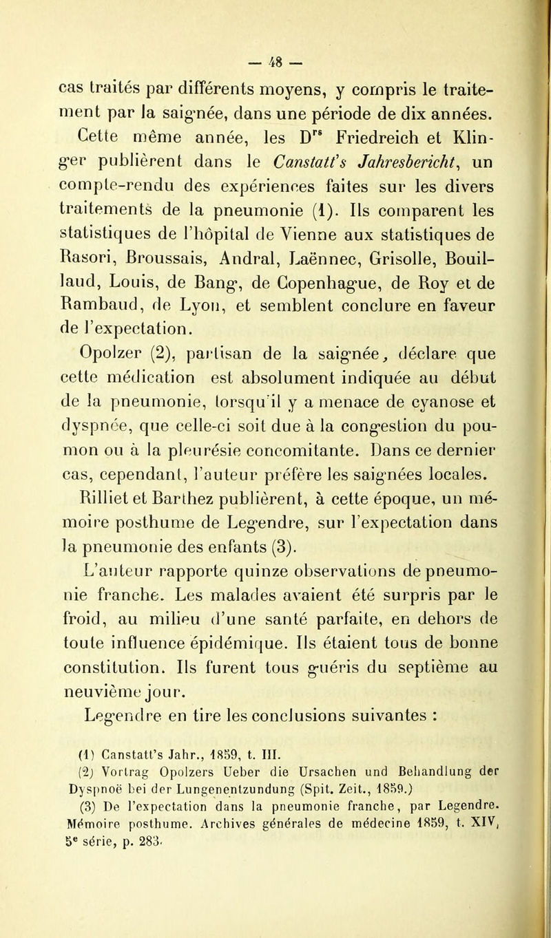 cas traités par différents moyens, y compris le traite- ment par la saig'née, dans une période de dix années. Cette même année, les Drs Friedreich et Klin- g’er publièrent dans le Canstatt's Jahresbericht, un compte-rendu des expériences faites sur les divers traitements de la pneumonie (1). Ils comparent les statistiques de l’hôpital de Vienne aux statistiques de Rasori, Broussais, Andral, Laënnec, Grisolle, Bouil- laud, Louis, de Bang-, de Copenhague, de Roy et de Rambaud, de Lyon, et semblent conclure en faveur de l’expectation. Opolzer (2), partisan de la saignée, déclare que cette médication est absolument indiquée au début de la pneumonie, lorsqu'il y a menace de cyanose et dyspnée, que celle-ci soit due à la congestion du pou- mon ou à la pleurésie concomitante. Dans ce dernier cas, cependant, l’auteur préfère les saignées locales. Rilliet et Barthez publièrent, à cette époque, un mé- moire posthume de Legendre, sur l’expectation dans la pneumonie des enfants (3). L’auteur rapporte quinze observations de pneumo- nie franche. Les malades avaient été surpris par le froid, au milieu d’une santé parfaite, en dehors de toute influence épidémique. Ils étaient tous de bonne constitution. Ils furent tous g-uéris du septième au neuvième jour. Leg’endre en tire les conclusions suivantes : (1) Canstatt’s Jahr., 1859, t. III. (2) Vortrag Opolzers Ueber die Ursachen und Behandlung der Dyspnoë bei der Lungenentzundung (Spit. Zeit., 1859.) (3) De l’expectation dans la pneumonie franche, par Legendre. Mémoire posthume. Archives générales de médecine 1859, t. XIV, 5e série, p. 283.