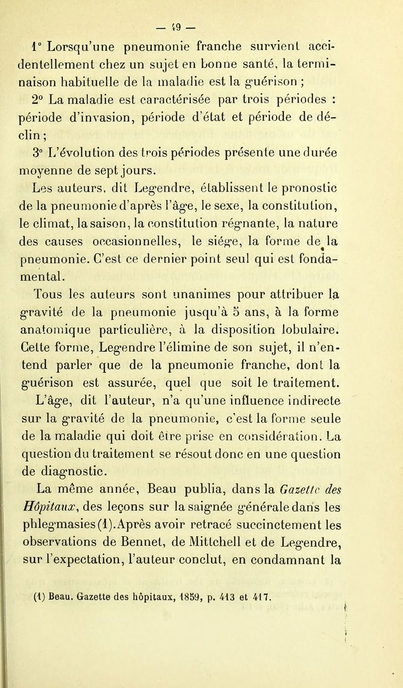 1° Lorsqu’une pneumonie franche survient acci- dentellement chez un sujet en bonne santé, la termi- naison habituelle de la maladie est la guérison ; 2° La maladie est caractérisée par trois périodes : période d’invasion, période d’état et période de dé- clin ; 3° L’évolution des trois périodes présente une durée moyenne de sept jours. Les auteurs, dit Legendre, établissent le pronostic de la pneumonie d’après l’àge, le sexe, la constitution, le climat, la saison, la constitution régnante, la nature des causes occasionnelles, le siège, la forme de^la pneumonie. C’est ce dernier point seul qui est fonda- mental. Tous les auteurs sont unanimes pour attribuer la, gravité de la pneumonie jusqu’à 5 ans, à la forme anatomique particulière, à la disposition lobulaire. Celte forme, Legendre l’élimine de son sujet, il n’en- tend parler que de la pneumonie franche, dont la guérison est assurée, quel que soit le traitement. L’âge, dit l’auteur, n’a qu’une influence indirecte sur la gravité de la pneumonie, c’est la forme seule de la maladie qui doit être prise en considération. La question du traitement se résout donc en une question de diagnostic. La même année, Beau publia, dans la Gazette des Hôpitaux, des leçons sur la saignée générale dans les phlegmasies(l).Après avoir retracé succinctement les observations de Bennet, de Mitlchell et de Legendre, sur l’expectation, l’auteur conclut, en condamnant la (1) Beau. Gazette des hôpitaux, 1859, p. 413 et 417.