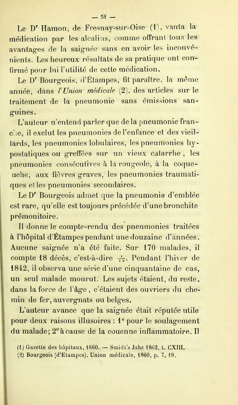 Le Dr Hamon, de Fresnay-sur-Oise (1), vanta la médication par les alcalins, comme offrant tous les avantages de la saignée sans en avoir les inconvé- nients. Les heureux résultats de sa pratique ont con- firmé pour lui l’utilité de cette médication. Le Dr Bourgeois, d’Étampes, fit paraître, la même année, dans l'Union médicale (2), des articles sur le traitement de la pneumonie sans émissions san- guines. L’auteur n’entend parler que de la pneumonie fran- che, il exclut les pneumonies de l’enfance et des vieil- lards, les pneumonies lobulaires, les pneumonies hy- postatiques ou greffées sur un vieux catarrhe , les pneumonies consécutives à la roug’eole, à la coque- uche, aux fièvres graves, les pneumonies traumati- ques elles pneumonies secondaires. Le Dr Bourgeois admet que la pneumonie d’emblée est rare, qu’elle est toujours précédée d’une bronchite prémonitoire. Il donne le compte-rendu des pneumonies traitées à l’hôpital d’Étampes pendant une douzaine d’années. Aucune saignée n’a été faite. Sur 170 malades, il compte 18 décès, c’est-à-dire -A- Pendant l’hiver de 1842, il observa une série d’une cinquantaine de cas, un seul malade mourut. Les sujets étaient, du reste, dans la force de l’âge, c’étaient des ouvriers du che- min de fer, auvergnats ou belges. L’auteur avance que la saignée était réputée utile pour deux raisons illusoires : 1° pour le soulagement du malade; 2° à cause de la couenne inflammatoire. Il (lj Gazette des hôpitaux, 1860. — Smidt’s Jahr 1862, t. CXIII. (2) Bourgeois (d’Etampes). Union médicale, 1860, p. 7, 19.