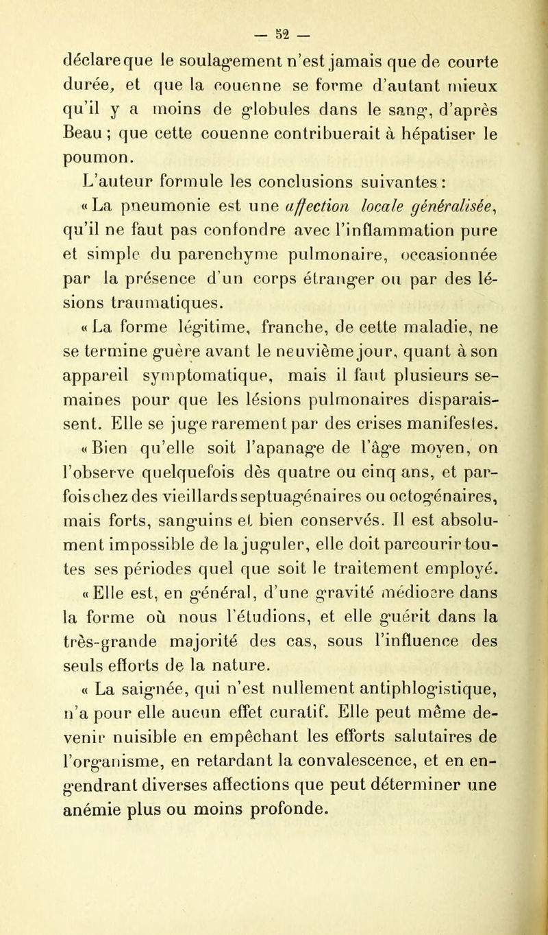 déclare que le soulagement n’est jamais que de courte durée, et que la couenne se forme d’autant mieux qu’il y a moins de globules dans le sang, d’après Beau ; que cette couenne contribuerait à hépatiser le poumon. L’auteur formule les conclusions suivantes: «La pneumonie est une affection locale généralisée, qu’il ne faut pas confondre avec l’inflammation pure et simple du parenchyme pulmonaire, occasionnée par la présence d'un corps étranger ou par des lé- sions traumatiques. « La forme légitime, franche, de cette maladie, ne se termine guère avant le neuvième jour, quant à son appareil symptomatique, mais il faut plusieurs se- maines pour que les lésions pulmonaires disparais- sent. Elle se juge rarement par des crises manifestes. «Bien qu’elle soit l’apanage de l’âge moyen, on l’observe quelquefois dès quatre ou cinq ans, et par- fois chez des vieillards septuagénaires ou octogénaires, mais forts, sanguins et bien conservés. Il est absolu- ment impossible de la juguler, elle doit parcourir tou- tes ses périodes quel que soit le traitement employé. «Elle est, en général, d’une gravité médiocre dans la forme où nous l'étudions, et elle guérit dans la très-grande majorité des cas, sous l’influence des seuls efforts de la nature. « La saignée, qui n’est nullement antiphlogistique, n’a pour elle aucun effet curatif. Elle peut même de- venir nuisible en empêchant les efforts salutaires de l’organisme, en retardant la convalescence, et en en- gendrant diverses affections que peut déterminer une anémie plus ou moins profonde.