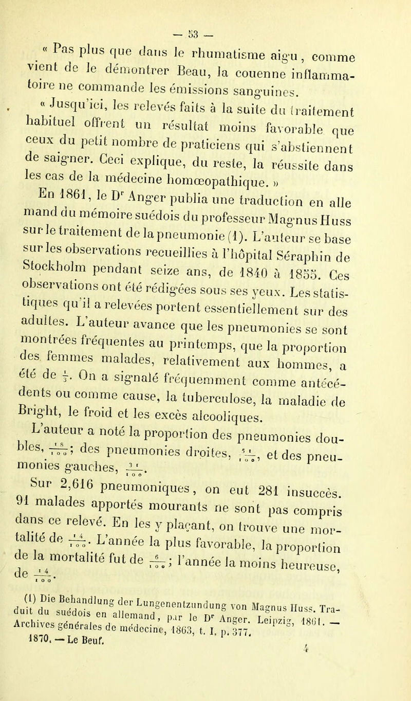 Pas plus que dans Je rhumatisme aigu, comme vient de le démontrer Beau, la couenne inflamma- toire ne commande les émissions sanguines. « Jusqu ici, les relevés faits à la suite du traitement habituel offrent un résultat moins favorable que ceux du petit nombre de praticiens qui s’abstiennent e saigner. Ceci explique, du reste, la réussite dans les cas de la médecine homœopathique. » En 1861, le Dr Anger publia une traduction en aile mand du mémoire suédois du professeur Magnus Huss sur le traitement de la pneumonie (1). L’auteur se base sur les observations recueillies à l’hôpital Séraphin de tockbolm pendant seize ans, de 1840 à 1855. Ces observations ont été rédigées sous ses yeux. Les statis- tiques qu il a relevées portent essentiellement sur des adultes. L’auteur avance que les pneumonies se sont montrées fréquentes au printemps, que la proportion es femmes malades, relativement aux hommes, a etc de 4. On a signalé fréquemment comme antécé- dents ou comme cause, la tuberculose, la maladie de Bright, le froid et les excès alcooliques. L’auteur a noté la proportion des pneumonies dou- eS’. —; des P^umonies droites, al et des pneu- monies gauches, -LL. 7 I O O bur - 610 pneumoniques, on eut 281 insuccès. J1 malades apportés mourants ne sont pas compris dans ce relevé. En les y plaçant, on trouve une mor- talitede L'année la plus favorable, la proportion de la mortalité fut de r|7; l’année la moins heureuse I O O (i) Die Behandlung der Lungenentzundung von dm du suédois en allemand, par le Dr Anger. Archives generales de médecine, 1863, t. I p. 377 1870, — Le Beuf. P ‘ Magnus IIuss. Tra- Leipzig, 1801. —