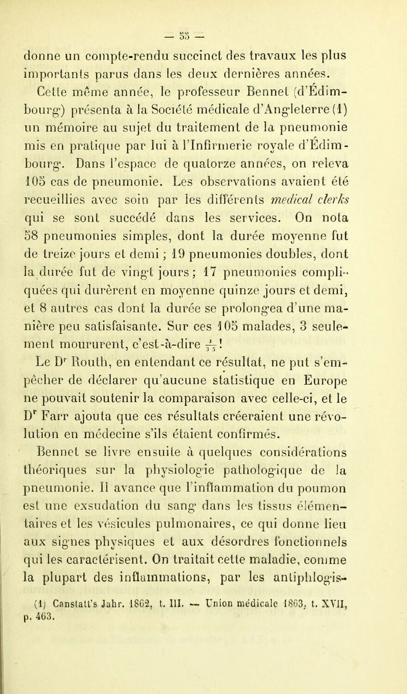 donne un compte-rendu succinct des travaux les plus importants parus dans les deux dernières années. Cette même année, le professeur Bennet (d’Edim- bourg') présenta à la Société médicale d’Ang'Ieterre (1) un mémoire au sujet du traitement de la pneumonie mis en pratique par lui à l’Infirmerie royale d’Edim- bourg*. Dans l’espace de quatorze années, on releva 105 cas de pneumonie. Les observations avaient été recueillies avec soin par les différents medical clerks qui se sont succédé dans les services. On nota 58 pneumonies simples, dont la durée moyenne fut de treize jours et demi ; 19 pneumonies doubles, dont la durée fut de vingt jours; 17 pneumonies compli quées qui durèrent en moyenne quinze jours et demi, et 8 autres cas dont la durée se prolongea d’une ma- nière peu satisfaisante. Sur ces 105 malades, 3 seule- ment moururent, c’est-à-dire jj! Le Dr Routh, en entendant ce résultat, ne put s’em- pêcher de déclarer qu’aucune statistique en Europe ne pouvait soutenir la comparaison avec celle-ci, et le Dr Farr ajouta que ces résultats créeraient une révo- lution en médecine s’ils étaient confirmés. Bennet se livre ensuite à quelques considérations théoriques sur la physiologie pathologique de la pneumonie. Il avance que l’inflammation du poumon est une exsudation du sang* dans les tissus élémen- taires et les vésicules pulmonaires, ce qui donne lieu aux signes physiques et aux désordres fonctionnels qui les caractérisent. On traitait cette maladie, comme la plupart des inflammations, par les anliplilogis- (lj Canslatl’s Jahr. 1862, t. III. — Union médicale 1863. t. XVII, p. 463.