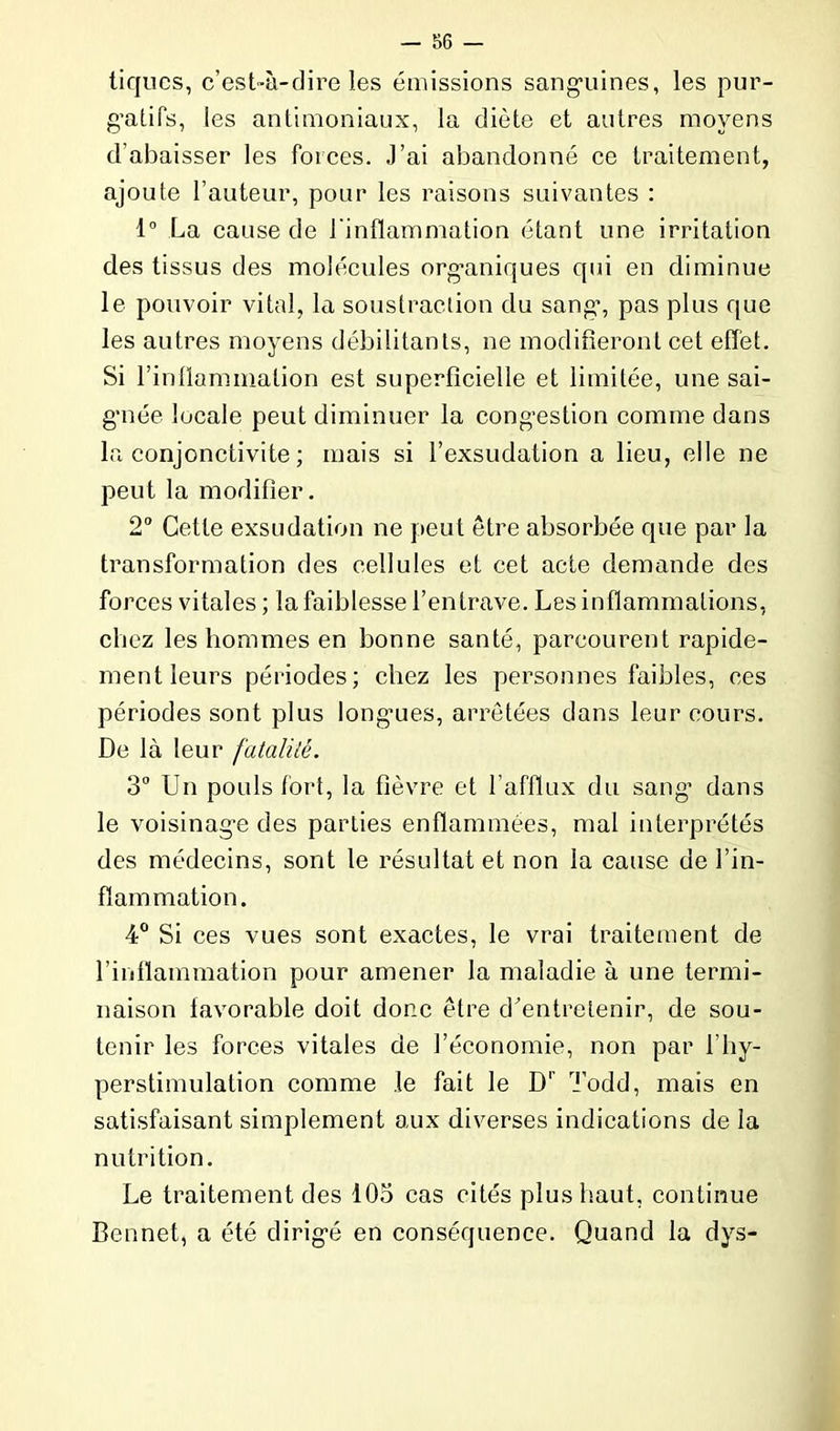 tiques, c’est-à-dire les émissions sanguines, les pur- gatifs, les antimoniaux, la diète et autres moyens d’abaisser les forces. J’ai abandonné ce traitement, ajoute l’auteur, pour les raisons suivantes : 1° La cause de l'inflammation étant une irritation des tissus des molécules organiques qui en diminue le pouvoir vital, la soustraction du sang% pas plus que les autres moyens débilitants, ne modifieront cet effet. Si l'inflammation est superficielle et limitée, une sai- gnée locale peut diminuer la congestion comme dans la conjonctivite ; mais si l’exsudation a lieu, elle ne peut la modifier. 2° Cette exsudation ne peut être absorbée que par la transformation des cellules et cet acte demande des forces vitales ; la faiblesse l’entrave. Les inflammations, chez les hommes en bonne santé, parcourent rapide- ment leurs périodes; chez les personnes faibles, ces périodes sont plus longmes, arretées dans leur cours. De là leur fatalité. 3° Un pouls fort, la fièvre et l’afflux du sang’ dans le voisinage des parties enflammées, mal interprétés des médecins, sont le résultat et non la cause de l’in- flammation. 4° Si ces vues sont exactes, le vrai traitement de l’inflammation pour amener la maladie à une termi- naison favorable doit donc être d’entretenir, de sou- tenir les forces vitales de l’économie, non par 1 hy- perstimulation comme le fait le D1 Todd, mais en satisfaisant simplement aux diverses indications de la nutrition. Le traitement des 103 cas cités plus haut, continue Bennet, a été dirigé en conséquence. Quand la dys-