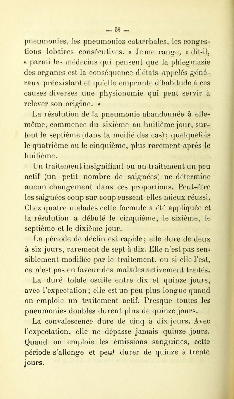 — 38 — pneumonies, les pneumonies catarrhales, les conges- tions lobaires consécutives. « Je me range, » dit-il, « parmi les médecins qui pensent que la phlegmasie des organes est la conséquence d’états appelés géné- raux préexistant et qu’elle emprunte d’habitude à ces causes diverses une physionomie qui peut servir à relever son origine. » La résolution de la pneumonie abandonnée à elle- même, commence du sixième au huitième jour, sur- tout le septième (dans la moitié des cas); quelquefois le quatrième ou le cinquième, plus rarement après le huitième. Un traitement insignifiant ou un traitement un peu actif (un petit nombre de saignées) ne détermine aucun changement dans ces proportions. Peut-être les saignées coup sur coup eussent-elles mieux réussi. Chez quatre malades cette formule a été appliquée et la résolution a débuté le cinquième, le sixième, le septième et le dixième jour. La période de déclin est rapide; elle dure de deux à six jours, rarement de sept à dix. Elle n’est pas sen- siblement modifiée par le traitement, ou si elle l’est, ce n’est pas en faveur des malades activement traités. La duré totale oscille entre dix et quinze jours, avec l’expectation ; elle est un peu plus longue quand on emploie un traitement actif. Presque toutes les pneumonies doubles durent plus de quinze jours. La convalescence dure de cinq à dix jours. Avec l’expectation, elle ne dépasse jamais quinze jours. Quand on emploie les émissions sanguines, cette période s’allonge et peut durer de quinze à trente jours.