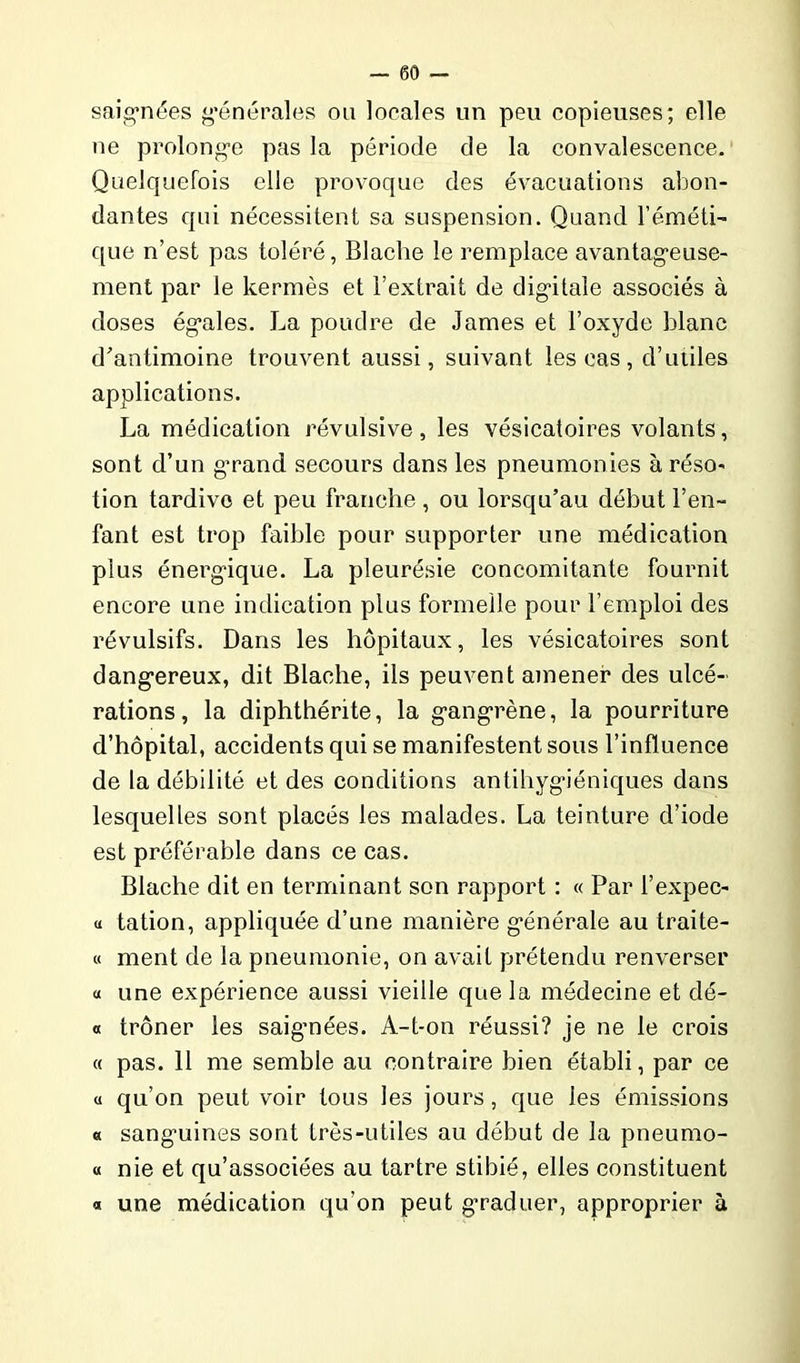 saignées générales ou locales un peu copieuses; elle ne prolonge pas la période de la convalescence. Quelquefois elle provoque des évacuations abon- dantes qui nécessitent sa suspension. Quand l’éméti- que n’est pas toléré, Blache le remplace avantageuse- ment par le kermès et l’extrait de digitale associés à doses égales. La poudre de James et l’oxyde blanc d'antimoine trouvent aussi, suivant les cas, d’utiles applications. La médication révulsive, les vésicatoires volants, sont d’un grand secours dans les pneumonies à réso- tion tardive et peu franche , ou lorsqu’au début l’en- fant est trop faible pour supporter une médication plus énergique. La pleurésie concomitante fournit encore une indication plus formelle pour l’emploi des révulsifs. Dans les hôpitaux, les vésicatoires sont dangereux, dit Blache, ils peuvent amener des ulcé- rations, la diphthérite, la gangrène, la pourriture d’hôpital, accidents qui se manifestent sous l’influence de la débilité et des conditions antihygiéniques dans lesquelles sont placés les malades. La teinture d’iode est préférable dans ce cas. Blache dit en terminant son rapport : « Par l’expec- « tation, appliquée d’une manière générale au traite- « ment de la pneumonie, on avait prétendu renverser « une expérience aussi vieille que la médecine et dé- o trôner les saignées. A-t-on réussi? je ne le crois « pas. 11 me semble au contraire bien établi, par ce « qu’on peut voir tous les jours, que les émissions « sanguines sont très-utiles au début de la pneumo- « nie et qu’associées au tartre stibié, elles constituent « une médication qu’on peut graduer, approprier à