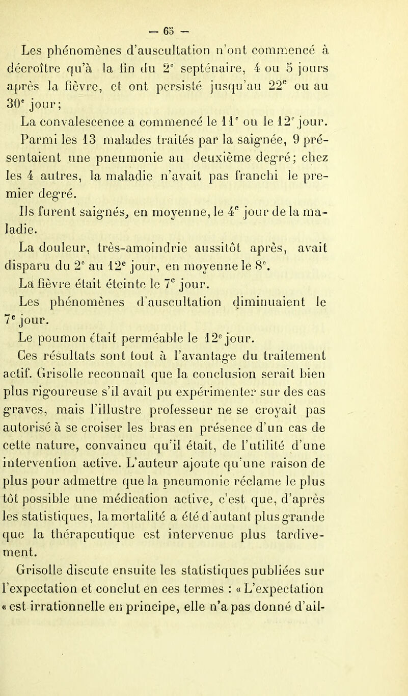 Les phénomènes d’auscultation n’ont commencé à décroître qu’à la fin du 2e septénaire, 4 ou 5 jours après la fièvre, et ont persisté jusqu’au 22e ou au 30' jour ; La convalescence a commencé le 11e ou le 12e jour. Parmi les 13 malades traités par la saigmée, 9 pré- sentaient une pneumonie au deuxième degré; chez les 4 autres, la maladie n’avait pas franchi le pre- mier degré. Ils furent saig’nés, en moyenne, le 4e jour de la ma- ladie. La douleur, très-amoindrie aussitôt après, avait disparu du 2e au 12e jour, en moyenne le 8°. La fièvre était éteinte le 7e jour. Les phénomènes d auscultation diminuaient le 7e jour. Le poumon était perméable le 12e jour. Ces résultats sont tout à l’avantagée du traitement actif. Grisolle reconnaît que la conclusion serait bien plus rigoureuse s’il avait pu expérimenter sur des cas graves, mais l’illustre professeur ne se croyait pas autorisé à se croiser les bras en présence d’un cas de cette nature, convaincu qu’il était, de l’utilité d’une intervention active. L’auteur ajoute qu’une raison de plus pour admettre que la pneumonie réclame le plus tôt possible une médication active, c’est que, d’après les statistiques, lamortalité a été d’autant plus grande que la thérapeutique est intervenue plus tardive- ment. Grisolle discute ensuite les statistiques publiées sur l’expectation et conclut en ces termes : « L’expectation «est irrationnelle en principe, elle n’a pas donné d’ail-