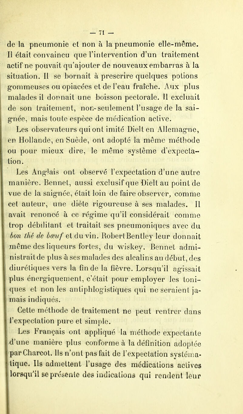 de la pneumonie et non à la pneumonie elle-même. Il était convaincu que l’intervention d’un traitement actif ne pouvait qu’ajouter de nouveaux embarras à la situation. Il se bornait à prescrire quelques potions gommeuses ou opiacées et de l’eau fraîche. Aux plus malades il donnait une boisson pectorale. 11 excluait de son traitement, non-seulement l’usage de la sai- gnée, mais toute espèce de médication active. Les observateurs qui ont imité Dielten Allemagne, en Hollande, en Suède, ont adopté la même méthode ou pour mieux dire, le même système d’expecta- tion. Les Anglais ont observé l’expectation d’une autre manière. Bennet, aussi exclusif que Dielt au point de vue de la saigmée, était loin de faire observer, comme cet auteur, une diète rigoureuse à ses malades. Il avait renoncé à ce régime qu’il considérait comme trop débilitant et traitait ses pneumoniques avec du bon thé de bœuf et du vin. Robert Bentley leur donnait même des liqueurs fortes, du wiskey. Bennet admi- nistrait de plus à ses malades des alcalins au début, des diurétiques vers la fin de la fièvre. Lorsqu’il agissait plus énergiquement, c’était pour employer les toni- i ques et non les antiphlogistiques qui ne seraient ja- } mais indiqués. Cette méthode de traitement ne peut rentrer dans i l’expectation pure et simple. Les Français ont appliqué la méthode expectante d’une manière plus conforme à la définition adoptée par Charcot. Ils n’ont pas fait de l’expectation systéma- tique. Ils admettent l’usage des médications actives lorsqu’il se présente des indications qui rendent leur