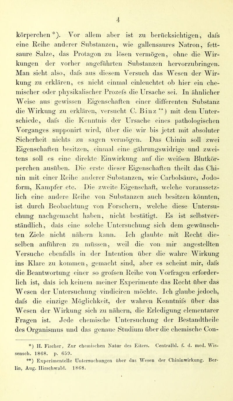 körperchen *). Vor allem aber ist zu berücksichtigen, dafs eine Reihe anderer Substanzen, wie gallensaures Natron, fett- saure Salze, das Protagon zu lösen vermögen, ohne die Wir- kungen der vorher angeführten Substanzen hervorzubringen. Man sieht also, dafs aus diesem Versuch das Wesen der Wir- kung zu erklären, es nicht einmal einleuchtet ob hier ein che- mischer oder physikalischer Prozeis die Ursache sei. In ähnlicher Weise aus gewissen Eigenschaften einer differenten Substanz die Wirkung zu erklären, versucht C. Binz**) mit dem Unter- schiede, dafs die Kenntnis der Ursache eines pathologischen Vorganges supponirt wird, über die wir bis jetzt mit absoluter Sicherheit nichts zu sagen vermögen. Das Chinin soll zwei Eigenschaften besitzen, einmal eine gährungswidrige und zwei- tens soll es eine direkte Einwirkung auf die weifsen Blutkör- perchen ausüben. Die erste dieser Eigenschaften theilt das Chi- nin mit einer Reihe anderer Substanzen, wie Carbolsäure, Jodo- form, Kampfer etc. Die zweite Eigenschaft, welche voraussetz- lich eine andere Reihe von Substanzen auch besitzen könnten, ist durch Beobachtung von Forschern, welche diese Untersu- chung nachgemacht haben, nicht bestätigt. Es ist selbstver- ständlich, dals eine solche Untersuchung sich dem gewünsch- ten Ziele nicht nähern kann. Ich glaubte mit Recht die- selben anführen zu müssen, weil die von mir angestellten Versuche ebenfalls in der Intention über die wahre Wirkung ins Klare zu kommen, gemacht sind, aber es scheint mir, dafs die Beantwortung einer so grofsen Reihe von Vorfragen erforder- lich ist, dals ich keinem meiner Experimente das Recht über das Wesen der Untersuchung vindiciren möchte. Ich glaube jedoch, dafs die einzige Möglichkeit, der wahren Kenntnifs über das Wesen der Wirkung sich zu nähern, die Erledigung elementarer Fragen ist. Jede chemische Untersuchung der Bestandtheile des Organismus und das genaue Studium über die chemische Con- O O *) H. Fischer, Zur chemischen Natur des Eiters. Centralbl. f. d. med. Wis- sensch. 1868. p. 659. **) Experimentelle Untersuchungen über das Wesen der Chininwirkung. Ber- lin, Aug. Hirschwald. 1868.