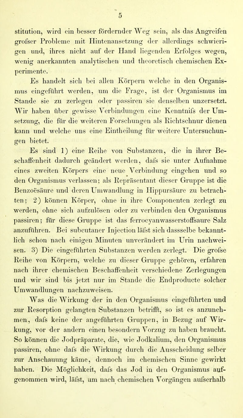 stitution, wird ein besser fördernder Weg sein, als das Angreifen grofser Probleme mit Hintenansetzung der allerdings schwieri- gen und, ihres nicht auf der Hand liegenden Erfolges wegen, wenig anerkannten analytischen und theoretisch chemischen Ex- perimente. Es handelt sich bei allen Körpern welche in den Organis- mus eingeführt werden, um die Frage, ist der Organismus im Stande sie zu zerlegen oder passiren sie denselben unzersetzt. Wir haben über gewisse Verbindungen eine Kenntnifs der Um- setzung, die für die weiteren Forschungen als Richtschnur dienen kann und welche uns eine Eintheilung für weitere Untersuchun- gen bietet. Es sind 1) eine Reihe von Substanzen, die in ihrer Be- schaffenheit dadurch geändert werden, dafs sie unter Aufnahme eines zweiten Körpers eine neue Verbindung eingehen und so den Organismus verlassen; als Repräsentant dieser Gruppe ist die Benzoesäure und deren Umwandlung in Hippursäure zu betrach- ten; 2) können Körper, ohne in ihre Coinponenten zerlegt zu werden, ohne sich aufzulösen oder zu verbinden den Organismus passiren; für diese Gruppe ist das ferrocyanwasserstoffsaure Salz anzuführen. Bei subcutaner Injection läfst sich dassselbe bekannt- lich schon nach einigen Minuten unverändert im Urin nachwei- sen. 3) Die eingeführten Substanzen werden zerlegt. Die grofse Reihe von Körpern, welche zu dieser Gruppe gehören, erfahren nach ihrer chemischen Beschaffenheit verschiedene Zerlegungen und wir sind bis jetzt nur im Stande die Endproducte solcher Umwandlungen nachzuweisen. Was die W irkung der in den Organismus eingefuhrten und zur Resorption gelangten Substanzen betrifft, so ist es anzuneh- men, dafs keine der angeführten Gruppen, in Bezug auf Wir- kung, vor der andern einen besondern Vorzug zu haben braucht. So können die Jodpräparate, die, wie Jodkalium, den Organismus passiren, ohne dafs die Wirkung durch die Ausscheidung selber zur Anschauung käme, dennoch im chemischen Sinne gewirkt haben. Die Möglichkeit, dafs das Jod in den Organismus auf- genommen wird, läfst, um nach chemischen Vorgängen aufserhalb