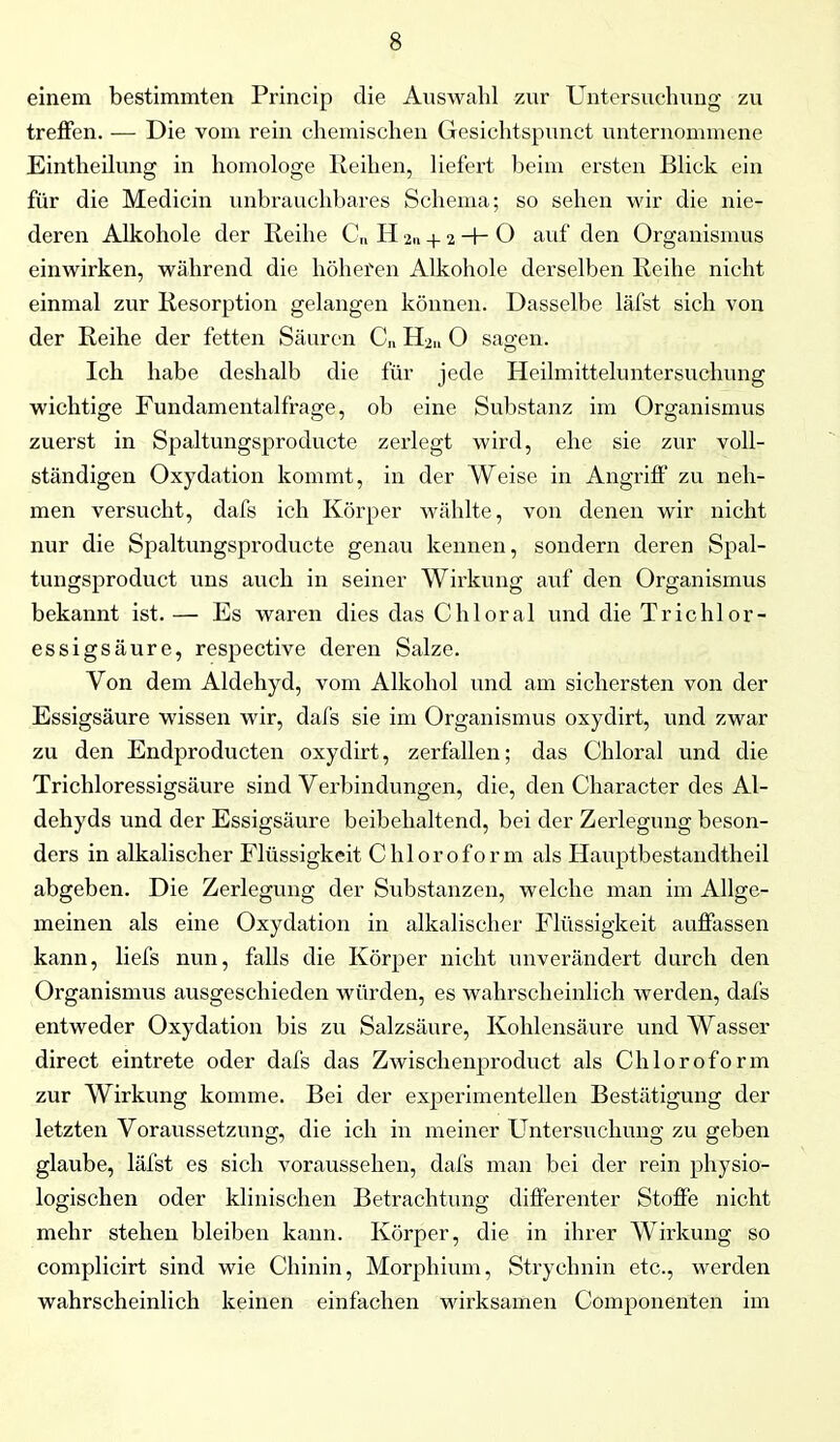 einem bestimmten Princip die Auswahl zur Untersuchung zu treffen. — Die vom rein chemischen Gesichtspunct unternommene Eintheilung in homologe Reihen, liefert beim ersten Blick ein für die Medicin unbrauchbares Schema; so sehen wir die nie- deren Alkohole der Reihe C„ H 2.1 + 2 -h O auf den Organismus einwirken, während die höheren Alkohole derselben Reihe nicht einmal zur Resorption gelangen können. Dasselbe läfst sich von der Reihe der fetten Säuren C„ H2ll O sagen. Ich habe deshalb die für jede Heilmitteluntersuchung wichtige Fundamentalfrage, ob eine Substanz im Organismus zuerst in Spaltungsproducte zerlegt wird, ehe sie zur voll- ständigen Oxydation kommt, in der Weise in Angriff zu neh- men versucht, dafs ich Körper wählte, von denen wir nicht nur die Spaltungsproducte genau kennen, sondern deren Spal- tungsproduct uns auch in seiner Wirkung auf den Organismus bekannt ist.— Es waren dies das Chloral und die Trichlor- essigsäure, respective deren Salze. Von dem Aldehyd, vom Alkohol und am sichersten von der Essigsäure wissen wir, dafs sie im Organismus oxydirt, und zwar zu den Endproducten oxydirt, zerfallen; das Chloral und die Trichloressigsäure sind Verbindungen, die, den Character des Al- dehyds und der Essigsäure beibelialtend, bei der Zerlegung beson- ders in alkalischer Flüssigkeit Chloroform als Hauptbestandtheil abgeben. Die Zerlegung der Substanzen, welche man im Allge- meinen als eine Oxydation in alkalischer Flüssigkeit auffassen kann, liefs nun, falls die Körper nicht unverändert durch den Organismus ausgeschieden würden, es wahrscheinlich werden, dafs entweder Oxydation bis zu Salzsäure, Kohlensäure und Wasser direct eintrete oder dafs das Zwischenproduct als Chloroform zur Wirkung komme. Bei der experimentellen Bestätigung der letzten Voraussetzung, die ich in meiner Untersuchung zu geben glaube, läfst es sich voraussehen, dafs man bei der rein physio- logischen oder klinischen Betrachtung differenter Stoffe nicht mehr stehen bleiben kann. Körper, die in ihrer Wirkung so complicirt sind wie Chinin, Morphium, Strychnin etc., werden wahrscheinlich keinen einfachen wirksamen Componenten im