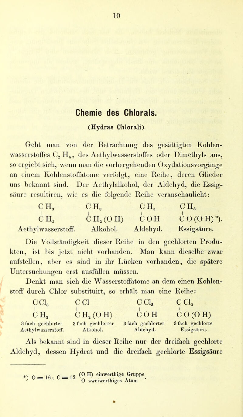Chemie des Chlorals. (Hydras Chlorali). Geht man von der Betrachtung des gesättigten Kohlen- wasserstofles C2 Hfi, des Aethylwasserstoffes oder Dimethyls aus, so ergiebt sich, wenn man die vorhergehenden Oxydationsvorgänge an einem Kohlenstoffatome verfolgt, eine Reihe, deren Glieder uns bekannt sind. Der Aethylalkohol, der Aldehyd, die Essig- säure resultiren, wie es die folgende Reihe veranschaulicht: CH3 C H3 CH, C H3 CH, CH2(OH) COH CO(OH) *). Aethyl Wasserstoff. Alkohol. Aldehyd. Essigsäure. Die Vollständigkeit dieser Reihe in den gechlorten Produ- kten, ist bis jetzt nicht vorhanden. Man kann dieselbe zwar aufstellen, aber es sind in ihr Lücken vorhanden, die spätere Untersuchungen erst ausfüllen müssen. Denkt man sich die Wasserstoffatome an dem einen Kohlen- stoff' durch Chlor substituirt, so erhält man eine Reihe: CC13 CC1 CC13 CC12 C H3 C H2 (O H) COH CO(OH) 3 fach gechlorter 3 fach gechlorter 3 fach gechlorter 3 fach gechlorte Aethylwasserstoff. Alkohol. Aldehyd. Essigsäure. Als bekannt sind in dieser Reihe nur der dreifach gechlorte Aldehyd, dessen Hydrat und die dreifach gechlorte Essigsäure *) 0 = 16 ; C = 12 H> einw:?hige y O zweiwerthiges Atom