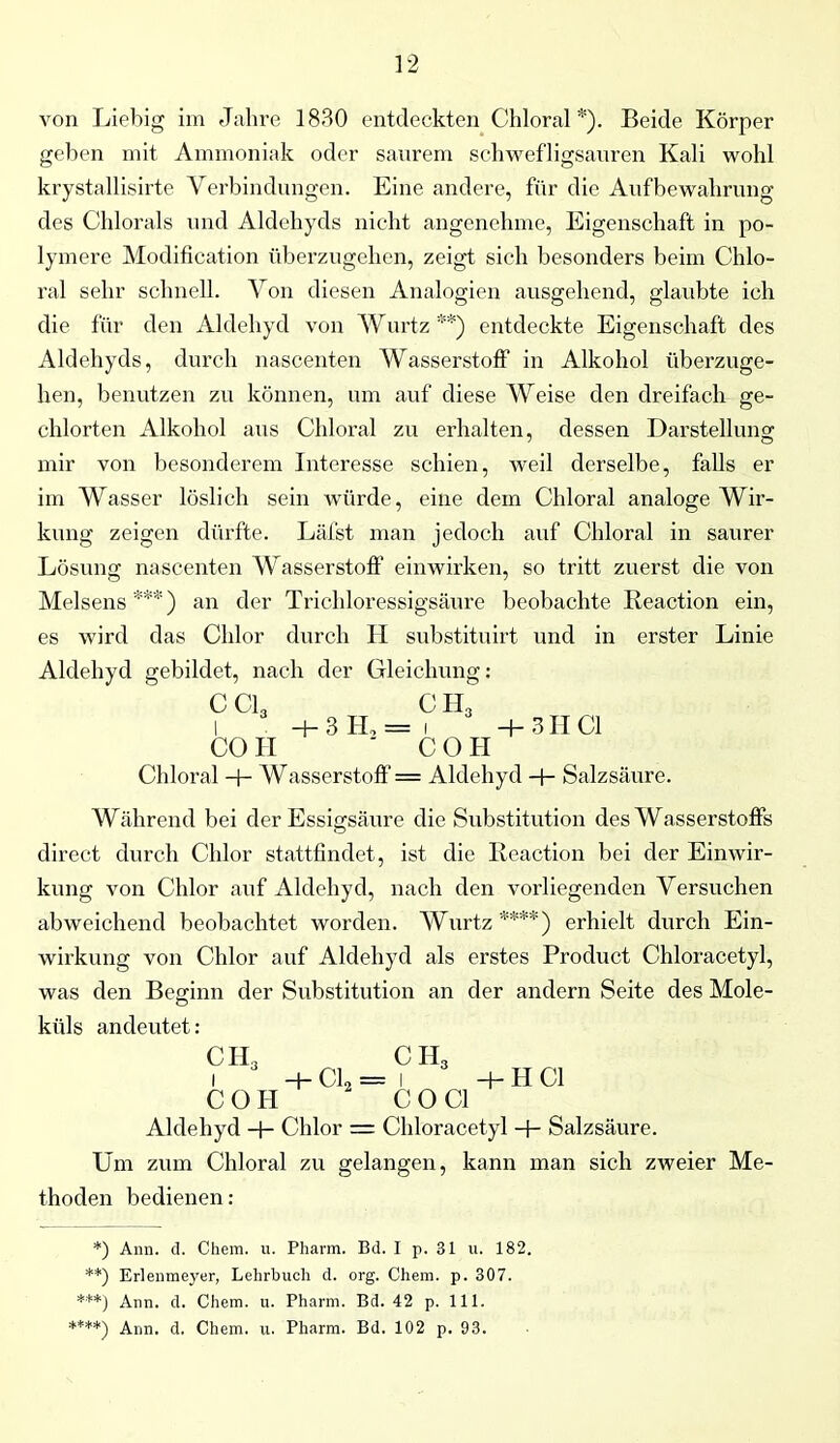 von Liebig im Jahre 1830 entdeckten Chloral *). Beide Körper geben mit Ammoniak oder saurem schwefligsauren Kali wohl krystallisirte Verbindungen. Eine andere, für die Aufbewahrung des Chlorais und Aldehyds nicht angenehme, Eigenschaft in po- lymere Modifikation überzugehen, zeigt sich besonders beim Chlo- ral sehr schnell. Von diesen Analogien ausgehend, glaubte ich die für den Aldehyd von AVurtz **) entdeckte Eigenschaft des Aldehyds, durch nascenten Wasserstoff in Alkohol überzuge- hen, benutzen zu können, um auf diese AVeise den dreifach ge- chlorten Alkohol aus Chloral zu erhalten, dessen Darstellung mir von besonderem Interesse schien, weil derselbe, falls er im AVasser löslich sein würde, eine dem Chloral analoge Wir- kung zeigen dürfte. Läfst man jedoch auf Chloral in saurer Lösung nascenten AVasserstoff einwirken, so tritt zuerst die von Melsens ***) an der Trichloressigsäure beobachte Reaction ein, es wird das Chlor durch H substituirt und in erster Linie Aldehyd gebildet, nach der Gleichung: CC13 CO II H-3H, = fHs 4- 3II CI ' COII Chloral 4- AVasserstoff = Aldehyd 4- Salzsäure. Während bei der Essigsäure die Substitution des Wasserstoffs direct durch Chlor stattfindet, ist die Reaction bei der Einwir- kung von Chlor auf Aldehyd, nach den vorliegenden Versuchen abweichend beobachtet worden. AVurtz ****) erhielt durch Ein- wirkung von Chlor auf Aldehyd als erstes Product Chloracetyl, was den Beginn der Substitution an der andern Seite des Mole- küls andeutet: CH3 COH 4- CI* — ch3 CO CI 4-HCl Aldehyd 4- Chlor = Chloracetyl 4- Salzsäure. Um zum Chloral zu gelangen, kann man sich zweier Me- thoden bedienen: *) Ann. d. Chem. u. Pharm. Bd. I p. 31 u. 182. **) Erlenmeyer, Lehrbuch d. org. Chem. p. 307. ***) Ann. d. Chem. u. Pharm. Bd. 42 p. 111. ****) Ann. d, Chem. u. Pharm. Bd. 102 p. 93.