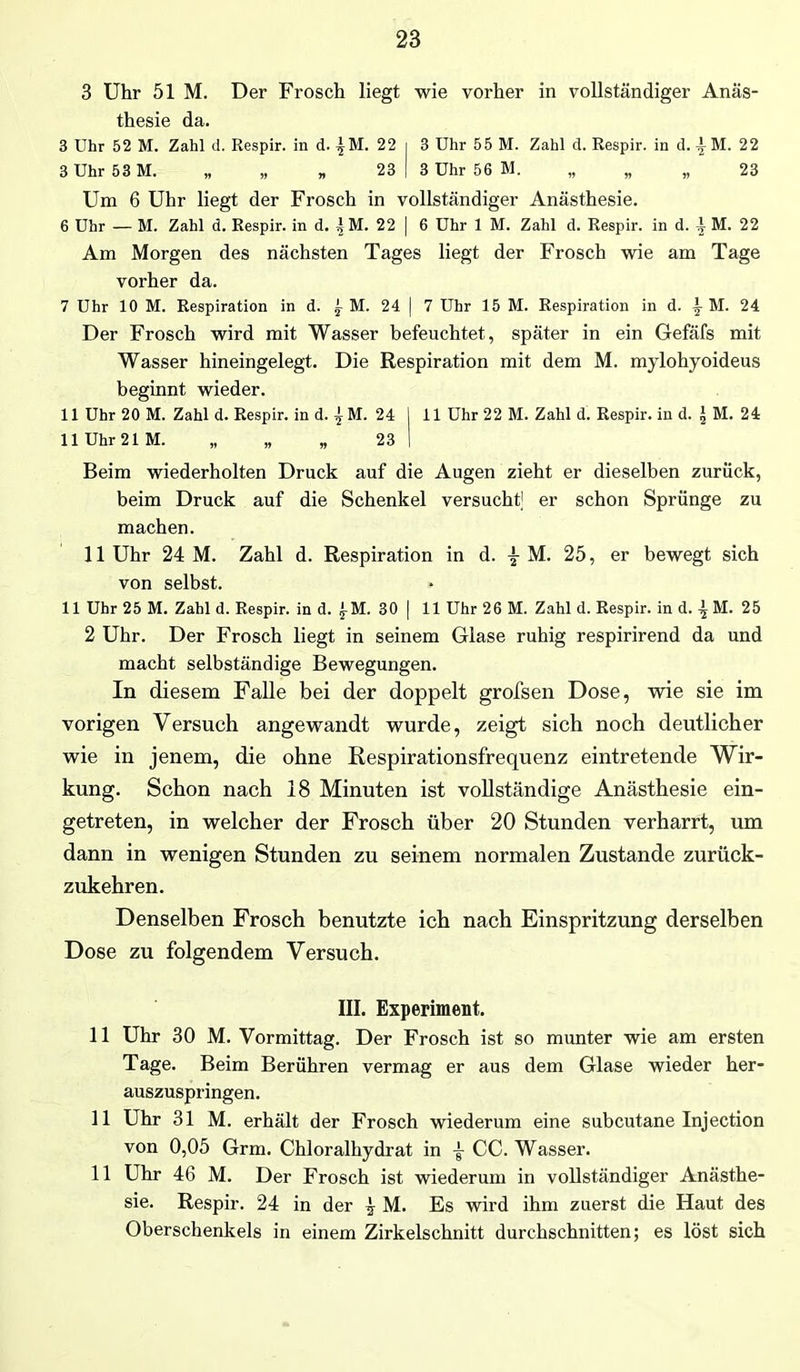 3 Uhr 51 M. Der Frosch liegt wie vorher in vollständiger Anäs- thesie da. 3 Uhr 52 M. Zahl d. Respir. in d. ^M. 22 i 3 Uhr 55 M. Zahl d. Respir. in d. i M. 22 3 Uhr 53 M. „ „ „ 23 | 3 Uhr 56 M. „ „ „ 23 Um 6 Uhr liegt der Frosch in vollständiger Anästhesie. 6 Uhr — M. Zahl d. Respir. in d. | M. 22 | 6 Uhr 1 M. Zahl d. Respir. in d. ^ M. 22 Am Morgen des nächsten Tages liegt der Frosch wie am Tage vorher da. 7 Uhr 10 M. Respiration in d. 1 M. 24 | 7 Uhr 15 M. Respiration in d. \ M. 24 Der Frosch wird mit Wasser befeuchtet, später in ein Gefäfs mit Wasser hineingelegt. Die Respiration mit dem M. mylohyoideus beginnt wieder. 11 Uhr 20 M. Zahl d. Respir. in d. ^ M. 24 I 11 Uhr 22 M. Zahl d. Respir. in d. £ M. 24 11 Uhr 21M. „ „ „ 23 I Beim wiederholten Druck auf die Augen zieht er dieselben zurück, beim Druck auf die Schenkel versucht er schon Sprünge zu machen. 11 Uhr 24 M. Zahl d. Respiration in d. % M. 25, er bewegt sich von selbst. 11 Uhr 25 M. Zahl d. Respir. in d. £M. 30 | 11 Uhr 26 M. Zahl d. Respir. in d. M. 25 2 Uhr. Der Frosch liegt in seinem Glase ruhig respirirend da und macht selbständige Bewegungen. In diesem Falle bei der doppelt grofsen Dose, wie sie im vorigen Versuch angewandt wurde, zeigt sich noch deutlicher wie in jenem, die ohne Respirationsfrequenz eintretende Wir- kung. Schon nach 18 Minuten ist vollständige Anästhesie ein- getreten, in welcher der Frosch über 20 Stunden verharrt, um dann in wenigen Stunden zu seinem normalen Zustande zurück- zukehren. Denselben Frosch benutzte ich nach Einspritzung derselben Dose zu folgendem Versuch. III. Experiment. 11 Uhr 30 M. Vormittag. Der Frosch ist so munter wie am ersten Tage. Beim Berühren vermag er aus dem Glase wieder her- auszuspringen. 11 Uhr 31 M. erhält der Frosch wiederum eine subcutane Injection von 0,05 Grm. Chloralhydrat in I CC. Wasser. 11 Uhr 46 M. Der Frosch ist wiederum in vollständiger Anästhe- sie. Respir. 24 in der | M. Es wird ihm zuerst die Haut des Oberschenkels in einem Zirkelschnitt durchschnitten; es löst sich