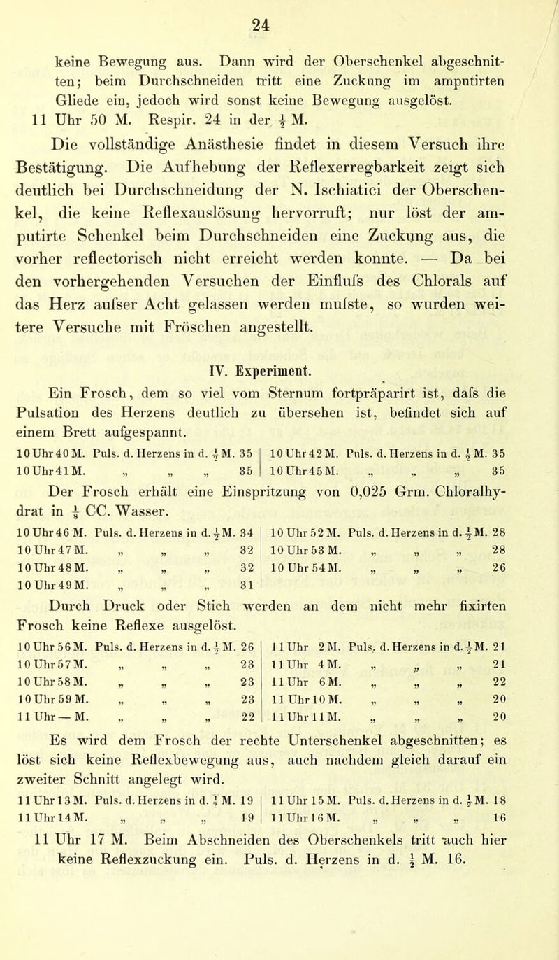 keine Bewegung aus. Dann wird der Oberschenkel abgeschnit- ten; beim Durchschneiden tritt eine Zuckung im amputirten Gliede ein, jedoch wird sonst keine Bewegung ausgelöst. 11 Uhr 50 M. Respir. 24 in der ^ M. Die vollständige Anästhesie findet in diesem Versuch ihre Bestätigung. Die Aufhebung der Reflexerregbarkeit zeigt sich deutlich bei Durchschneidung der N. Ischiatici der Oberschen- kel, die keine Reflexauslösung hervorruft; nur löst der arn- putirte Schenkel beim Durchschneiden eine Zuckung aus, die vorher reflectorisch nicht erreicht werden konnte. — Da bei den vorhergehenden Versuchen der Einflufs des Chlorals auf das Herz aufser Acht gelassen werden mufste, so wurden wei- tere Versuche mit Fröschen angestellt. IV. Experiment. Ein Frosch, dem so viel vom Sternum fortpräparirt ist, dafs die Pulsation des Herzens deutlich zu übersehen ist, befindet. sich auf einem Brett aufgespannt. 10Uhr40M. Puls. d. Herzens in d. f M. 35 10 Uhr 42 M. Puls. d. Herzens in d. |M. 35 10 Uhr41 M. „ „ „ 35 10 Uhr 45 M. ff 1* „ 35 Der Frosch erhält eine Einspritzung von 0,025 Grm. Chloralhy- drat in | CC. Wasser. 10 Ühr46 M. Puls. d. Herzens in d. ^M. 34 10 Uhr 5 2 M. Puls. d. Herzens in d. \ M. 28 10 Uhr 47 M. » » v 32 10 Uhr 53 M. ff ff „ 28 10 Uhr 48 M. i» » » 32 10 Uhr 54 M. ff ff „ 26 10 Uhr 49 M. » „ „ 31 Durch Druck oder Stich werden an dem nicht, mehr fixirten Frosch keine Reflexe ausgelöst. 10 Uhr 56M. Puls. d. Herzens in d. f M. 26 11 Uhr 2 M. Puls,, d. Herzens in d.|M. 21 10 Uhr 57 M. „ „ „ 23 11 Uhr 4M. ” V „ 21 10 Uhr 58 M. CO 11 Uhr 6 M. ff ff „ 22 10 Uhr 59 M. „ „ „ 23 11 Uhr 10 M. ff ff „ 20 11 Uhr—M. „ „ „ 22 11 Uhr 11 M. ff ff „ 20 Es wird dem Frosch der rechte Unterschenkel abgeschnitten; es löst sich keine Reflexbewegung aus, auch nachdem gleich darauf ein zweiter Schnitt angelegt wird. HUhrl3M. Puls. d. Herzens in d. 4 M. 19 j HUhrlöM. Puls. d. Herzens in d. 4 M. 18 11 Uhr 14M. „ „ „ 19 j llUhrl6M. „ ,, „ 16 11 Uhr 17 M. Beim Abschneiden des Oberschenkels tritt ■auch hier keine Reflexzuckung ein. Puls. d. Herzens in d. | M. 16.