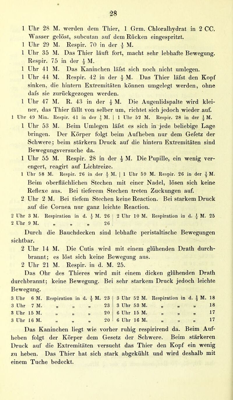 1 Uhr 28 M. werden dem Thier, 1 Grm. Chloralhydrat in 2 CC. Wasser gelöst, subcutan auf dem Rücken eingespritzt. 1 Uhr 29 M. Respir. 70 in der | M. 1 Uhr 35 M. Das Thier läuft fort, macht sehr lebhafte Bewegung. Respir. 75 in der ^ M. 1 Uhr 41 M. Das Kaninchen läfst sich noch nicht umlegen. 1 Uhr 44 M. Respir. 42 in der \ M. Das Thier läfst den Kopf sinken, die hintern Extremitäten können umgelegt werden, ohne dafs sie zurückgezogen werden. 1 Uhr 47 M. R. 43 in der } M. Die Augenlidspalte wird klei- ner, das Thier fällt von selber um, richtet sich jedoch wieder auf. 1 Uhr 49 Min. Respir. 41 in der j M. | 1 Uhr 52 M. Respir. 28 in der IM. 1 Uhr 53 M. Beim Umlegen läfst es sich in jede beliebige Lage bringen. Der Körper folgt beim Aufheben nur dem Gefetz der Schwere; beim stärkern Druck auf die hintern Extremitäten sind Bewegungsversuche da. 1 Uhr 55 M. Respir. 28 in der | M. Die Pupille, ein wenig ver- engert, reagirt auf Lichtreize. 1 Uhr 58 M. Respir. 26 in der -j M. | 1 Uhr 59 M. Respir. 26 in der ^ M. Beim oberflächlichen Stechen mit einer Nadel, lösen sich keine Reflexe aus. Bei tieferem Stechen treten Zuckungen auf. 2 Uhr 2 M. Bei tiefem Stechen keine Reaction. Bei starkem Druck auf die Cornea nur ganz leichte Reaction. 2 Uhr 3 M. Respiration in d. i M. 26 i 2 Uhr 10 M. Respiration in d. i M. 25 2 Uhr 9 M. „ „ „ 26 Durch die Bauchdecken sind lebhafte peristaltische Bewegungen sichtbar. 2 Uhr 14 M. Die Cutis wird mit einem glühenden Drath durch- brannt; es löst sich keine Bewegung aus. 2 Uhr 21 M. Respir. in d. M. 25. Das Ohr des Thieres wird mit einem dicken glühenden Drath durchbrannt; keine Bewegung. Bei sehr starkem Druck jedoch leichte Bewegung. 3 Uhr 6 M. Respiration in d. ^ M. 23 3 Uhr 52 M. Respiration in 00 vH s «IfN 3 Uhr 7 M. w » v> 23 3 Uhr 53 M. n n . 18 3 Uhr 15 M. v » 20 6 Uhr 15 M. » » . 17 3 Uhr 16 M. „ * » 20 6 Uhr 16 M. » jj * 17 Das Kaninchen liegt wie vorher ruhig respirirend da. Beim Auf- heben folgt der Körper dem Gesetz der Schwere. Beim stärkeren Druck auf die Extremitäten versucht das Thier den Kopf ein wenig zu heben. Das Thier hat sich stark abgekühlt und wird deshalb mit einem Tuche bedeckt.