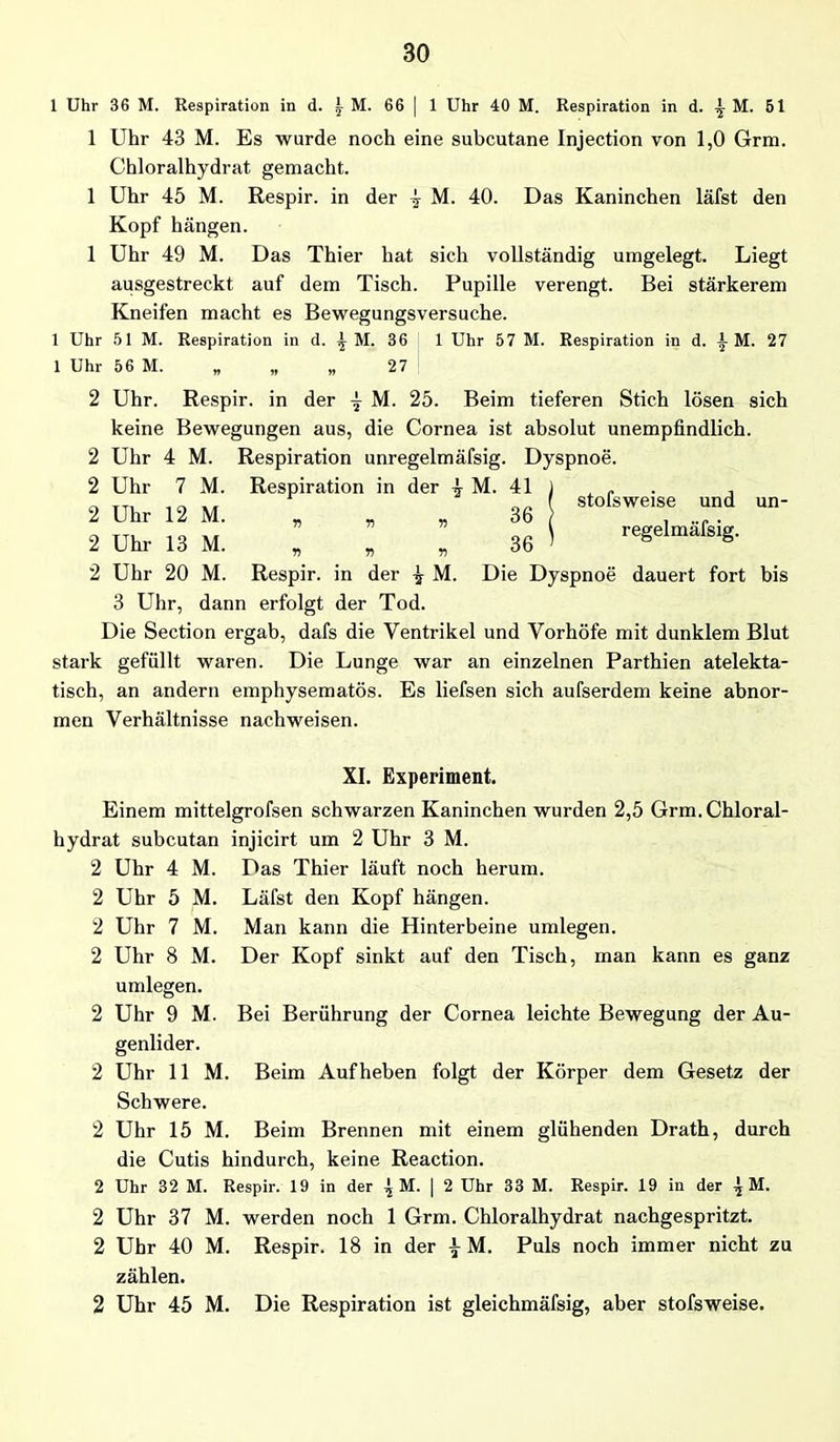 1 Uhr 36 M. Respiration in d. y M. 66 | 1 Uhr 40 M. Respiration in d. ^ M. 51 1 Uhr 43 M. Es wurde noch eine subcutane Injection von 1,0 Grm. Chloralhydrat gemacht. 1 Uhr 45 M. Respir. in der ^ M. 40. Das Kaninchen läfst den Kopf hängen. 1 Uhr 49 M. Das Thier hat sich vollständig umgelegt. Liegt ausgestreckt auf dem Tisch. Pupille verengt. Bei stärkerem Kneifen macht es Bewegungsversuche. 1 Uhr 51 M. Respiration in d. ^ M. 36 1 Uhr 57 M. Respiration in d. 1 M. 27 1 Uhr 56 M. „ „ „ 27 stofsweise und regelmäfsig. un- 2 Uhr. Respir. in der M. 25. Beim tieferen Stich lösen sich keine Bewegungen aus, die Cornea ist absolut unempfindlich. 2 Uhr 4 M. Respiration unregelmäfsig. Dyspnoe. 2 Uhr 7 M. Respiration in der \ M. 41 2 Uhr 12 M. „ „ „ 36 2 Uhr 13 M. „ „ „ 36 2 Uhr 20 M. Respir. in der M. Die Dyspnoe dauert fort bis 3 Uhr, dann erfolgt der Tod. Die Section ergab, dafs die Ventrikel und Vorhöfe mit dunklem Blut stark gefüllt waren. Die Lunge war an einzelnen Parthien atelekta- tisch, an andern emphysematos. Es liefsen sich aufserdem keine abnor- men Verhältnisse nachweisen. XI. Experiment. Einem mittelgrofsen schwarzen Kaninchen wurden 2,5 Grm. Chloral- hydrat subcutan injicirt um 2 Uhr 3 M. Uhr 4 Uhr 5 Uhr 7 Uhr 8 M. M. M. M. umlegen. Uhr 9 M. genlider. Das Thier läuft noch herum. Läfst den Kopf hängen. Man kann die Hinterbeine umlegen. Der Kopf sinkt auf den Tisch, man kann es ganz Bei Berührung der Cornea leichte Bewegung der Au- 2 Uhr 11 M. Beim Aufheben folgt der Körper dem Gesetz der Schwere. 2 Uhr 15 M. Beim Brennen mit einem glühenden Drath, durch die Cutis hindurch, keine Reaction. 2 Uhr 32 M. Respir. 19 in der \ M. | 2 Uhr 33 M. Respir. 19 in der ^ M. 2 Uhr 37 M. werden noch 1 Grm. Chloralhydrat nachgespritzt. 2 Uhr 40 M. Respir. 18 in der ^ M. Puls noch immer nicht zu zählen. 2 Uhr 45 M. Die Respiration ist gleichmäfsig, aber stofsweise.