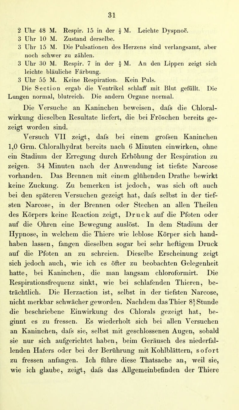 2 Uhr 48 M. Respir. 15 in der ^ M. Leichte Dyspnoe. 3 Uhr 10 M. Zustand derselbe. 3 Uhr 15 M. Die Pulsationen des Herzens sind verlangsamt, aber noch schwer zu zählen. 3 Uhr 30 M. Respir. 7 in der ^ M. An den Lippen zeigt sich leichte bläuliche Färbung. 3 Uhr 55 M. Keine Respiration. Kein Puls. Die Section ergab die Ventrikel schlaff mit Blut gefüllt. Die Lungen normal, blutreich. Die andern Organe normal. Die Versuche an Kaninchen beweisen, dafs die Chloral- wirkung dieselben Resultate liefert, die bei Fröschen bereits ge- zeigt worden sind. Versuch VII zeigt, dafs bei einem grofsen Kaninchen 1,0 Grm. Chloralhydrat bereits nach 6 Minuten einwirken, ohne ein Stadium der Erregung durch Erhöhung der Respiration zu zeigen. 34 Minuten nach der Anwendung ist tiefste Narcose vorhanden. Das Brennen mit einem glühenden Drathe bewirkt keine Zuckung. Zu bemerken ist jedoch, was sich oft auch bei den späteren Versuchen gezeigt hat, dafs selbst in der tief- sten Narcose, in der Brennen oder Stechen an allen Theileu des Körpers keine Reaction zeigt, Druck auf die Pfoten oder auf die Ohren eine Bewegung auslöst. In dem Stadium der Hypnose, in welchem die Thiere wie leblose Körper sich hand- haben lassen, fangen dieselben sogar bei sehr heftigem Druck auf die Pfoten an zu schreien. Dieselbe Erscheinung zeigt sich jedoch auch, wie ich es öfter zu beobachten Gelegenheit hatte, bei Kaninchen, die man langsam chloroformirt. Die Respirationsfrequenz sinkt, wie bei schlafenden Thieren, be- trächtlich. Die Herzaction ist, selbst in der tiefsten Narcose, nicht merkbar schwächer geworden. Nachdem das Thier 81 Stunde die beschriebene Einwirkung des Chlorals gezeigt hat, be- ginnt es zu fressen. Es wiederholt sich bei allen Versuchen an Kaninchen, dafs sie, selbst mit geschlossenen Augen, sobald sie nur sich aufgerichtet haben, beim Geräusch des niederfal- lenden Hafers oder bei der Berührung mit Kohlblättern, sofort zu fressen anfangen. Ich führe diese Thatsache an, weil sie, wie ich glaube, zeigt, dafs das Allgemeinbefinden der Thiere