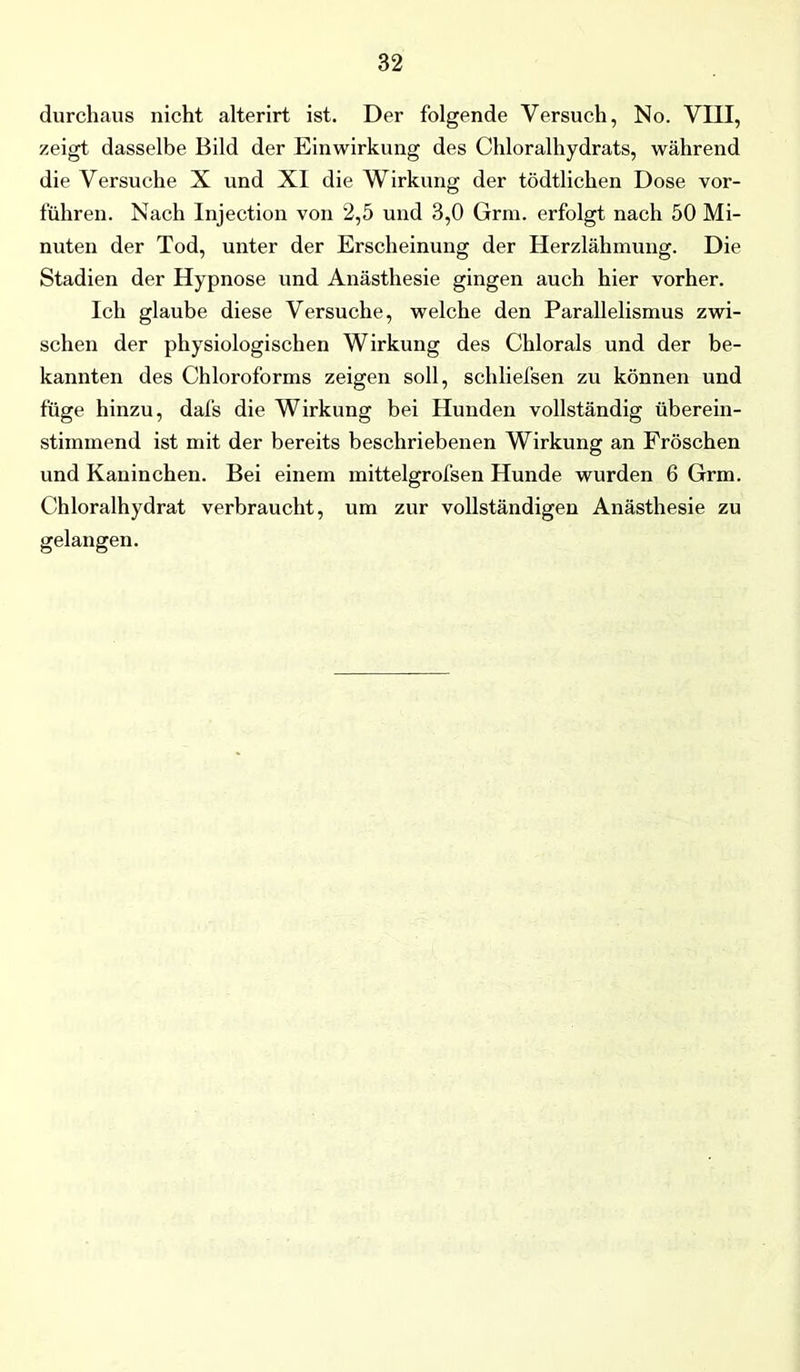 durchaus nicht alterirt ist. Der folgende Versuch, No. VIII, zeigt dasselbe Bild der Einwirkung des Chloralhydrats, während die Versuche X und XI die Wirkung der tödtlichen Dose vor- führen. Nach Injection von 2,5 und 3,0 Grm. erfolgt nach 50 Mi- nuten der Tod, unter der Erscheinung der Herzlähmung. Die Stadien der Hypnose und Anästhesie gingen auch hier vorher. Ich glaube diese Versuche, welche den Parallelismus zwi- schen der physiologischen Wirkung des Chlorals und der be- kannten des Chloroforms zeigen soll, schliefsen zu können und füge hinzu, dal's die Wirkung bei Hunden vollständig überein- stimmend ist mit der bereits beschriebenen Wirkung an Fröschen und Kaninchen. Bei einem mittelgrofsen Hunde wurden 6 Grm. Chloralhydrat verbraucht, um zur vollständigen Anästhesie zu gelangen.